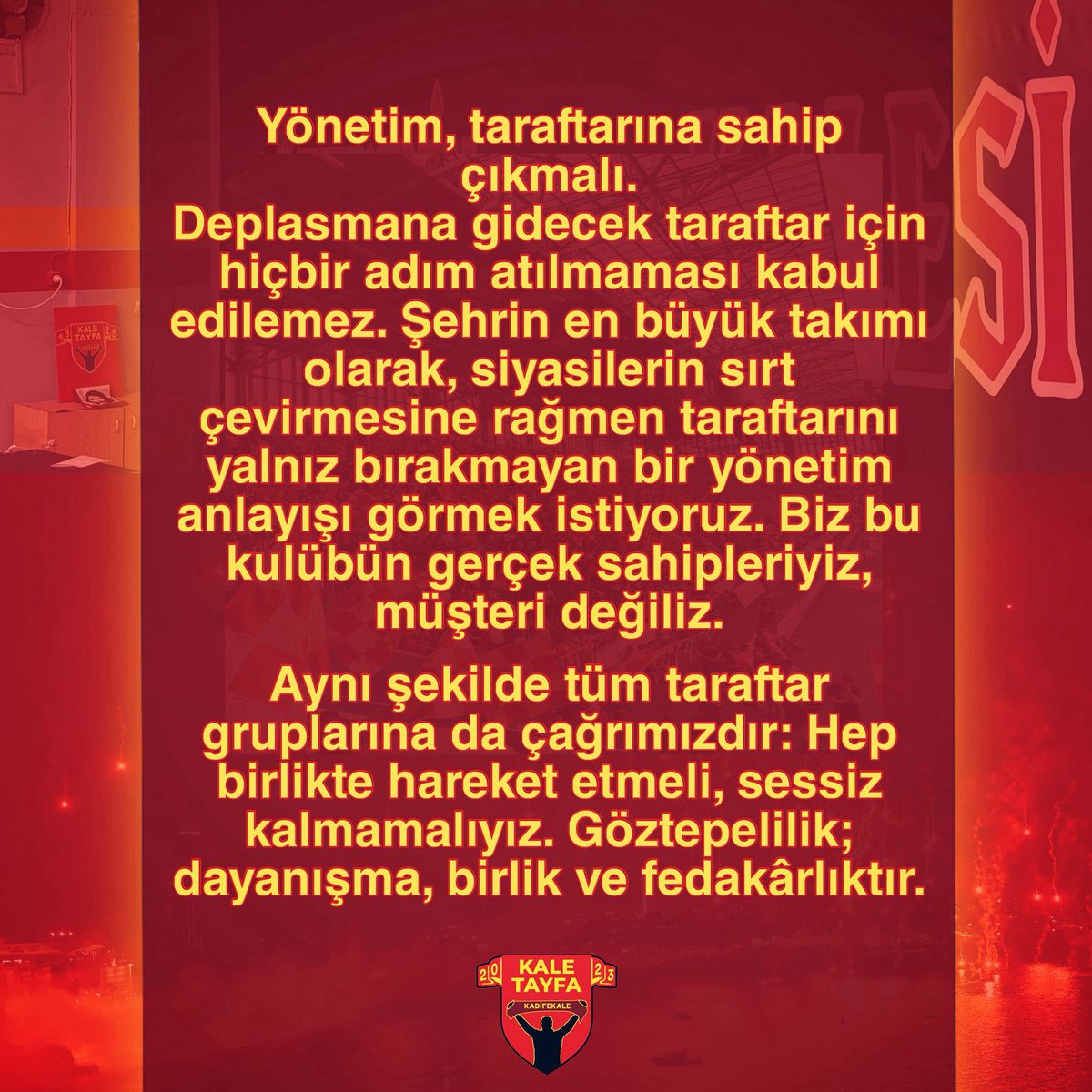 KaleTayfa's tweet photo. Yönetim, taraftarına sahip çıkmalı.
Deplasmana gidecek taraftar için hiçbir adım atılmaması kabul edilemez. Şehrin en büyük takımı olarak, siyasilerin sırt çevirmesine rağmen taraftarını yalnız bırakmayan bir yönetim anlayışı görmek istiyoruz. Biz bu kulübün gerçek sahipleriyiz, müşteri değiliz.

Aynı şekilde tüm taraftar gruplarına da çağrımızdır: Hep birlikte hareket etmeli, sessiz kalmamalıyız. Göztepelilik; dayanışma, birlik ve fedakârlıktır.