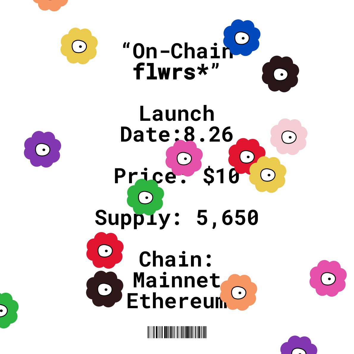 Flwrs* Mint Details: 

Launch Date: Tuesday, August, 26th
Price: $10
Supply: 5,650
Platform: <a href="/opensea/">OpenSea</a> 🌸
Chain: Mainnet Ethereum