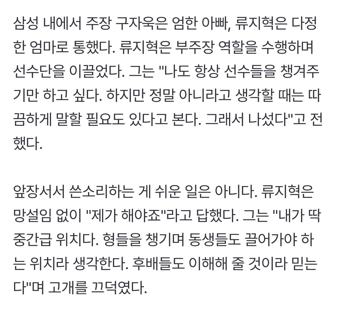 삼성 내에서 주장 구자욱은 엄한 아빠, 류지혁은 다정한 엄마로 통했다. 류지혁은 부주장 역할을 수행하며 선수단을 이끌었다.

그는 "내가 딱 중간급 위치다. 형들을 챙기며 동생들도 끌어가야 하는 위치라 생각한다. 후배들도 이해해 줄 것이라 믿는다"며 고개를 끄덕였다.
