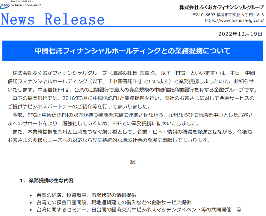2022年12月19日株式会社ふくおかフィナンシャルグループ（取締役社長 五島 久、以下「FFG」といいます）は、本日、中國信託フィナンシャルホールディング（以下、「中國信託FH」といいます）と業務提携しましたので、お知らせいたします。中國信託FHは、台湾の民間銀行で最大の資産規模の中國信託商業銀行を有する金融グループです。傘下の福岡銀行では、2016年3月に中國信託FHと業務提携を行い、両社のお客さまに対して金融サービスのご提供やビジネスパートナーのご紹介等を行ってまいりました。今般、FFGと中國信託FHの双方が持つ機能を広範に連携させながら、九州ならびに台湾を中心としたお客さまへのサポートをより一層強化していくため、FFGでの業務提携に拡大いたしました。また、本業務提携を九州と台湾をつなぐ架け橋として、企業・ヒト・情報の循環を促進させながら、今後もお客さまの多様なニーズへの対応ならびに持続的な地域社会の発展に貢献してまいります。１．業務提携の主な内容• 台湾の経済、投資環境、市場状況の情報提供• 台湾での預金口座開設、現地通貨建ての借入などの金融サービス提供• 台湾に関するセミナー、日台間の経済交流やビジネスマッチングイベント等の共同開催 等２．業務提携先の概要会社名 中國信託フィナンシャルホールディングCTBC Financial Holding Co., Ltd.本社所在地 台湾・台北市設立 2002年5月総資産 343,722億円(7,655,283百万TWD) ※１TWD＝4.49円関連子会社 中國信託商業銀行（銀行業）、中國信託総合証券（証券業）、台湾人壽保険（生命保険業） 他《 本件に関するお問合せ先 》㈱ふくおかフィナンシャルグループ 営業統括部 才田・黒田TEL 092 – 723 – 2515https://www.fukuoka-fg.com/news_info_pdf/2022/20221219_release.pdfhttps://www.fukuoka-fg.com/news_info_pdf/2022/20221219_release.pdf