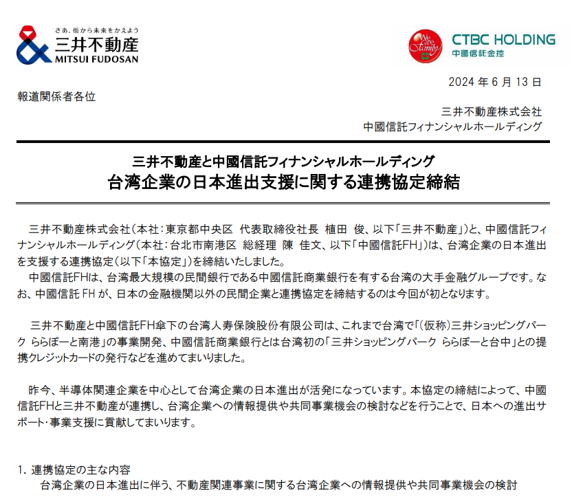 2024 年 6 月 13 日三井不動産株式会社（本社：東京都中央区 代表取締役社長 植田 俊、以下「三井不動産」）と、中國信託フィナンシャルホールディング（本社：台北市南港区 総経理 陳 佳文、以下「中國信託ＦＨ」）は、台湾企業の日本進出を支援する連携協定（以下「本協定」）を締結いたしました。中國信託ＦＨは、台湾最大規模の民間銀行である中國信託商業銀行を有する台湾の大手金融グループです。なお、中國信託 FH が、日本の金融機関以外の民間企業と連携協定を締結するのは今回が初となります。三井不動産と中國信託ＦＨ傘下の台湾人寿保険股份有限公司は、これまで台湾で「(仮称)三井ショッピングパーク ららぽーと南港」の事業開発、中國信託商業銀行とは台湾初の「三井ショッピングパーク ららぽーと台中」との提携クレジットカードの発行などを進めてまいりました。昨今、半導体関連企業を中心として台湾企業の日本進出が活発になっています。本協定の締結によって、中國信託ＦＨと三井不動産が連携し、台湾企業への情報提供や共同事業機会の検討などを行うことで、日本への進出サポート・事業支援に貢献してまいります。1．連携協定の主な内容台湾企業の日本進出に伴う、不動産関連事業に関する台湾企業への情報提供や共同事業機会の検討2．中國信託フィナンシャルホールディングについて会社名中國信託フィナンシャルホールディング英語名：CTBC Financial Holding Co., Ltd.中国語名：中國信託金融控股股份有限公司本社所在地 台湾 台北市南港区設立 2002 年 5 月主なグループ会社中國信託商業銀行股份有限公司（銀行業）、台湾人寿保険股份有限公司（生命保険業）、中國信託綜合證券公司（証券業）などhttps://www.mitsuifudosan.co.jp/corporate/news/2024/0613_03/https://www.mitsuifudosan.co.jp/corporate/news/2024/0613_03/download/20240613_03.pdf
