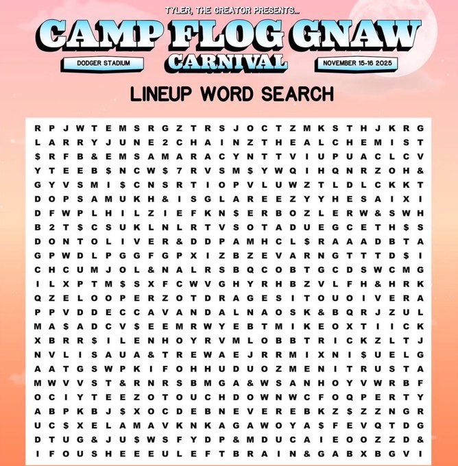 TYLER, THE CREATOR 
CAMP FLOG GNAW 🎪 

2025 OFFICIAL LINEUP 
FEATURING

YE
FRANK OCEAN
KENDRICK LAMAR
GUNNA X YOUNG THUG
LIL DURK
EMINEM
IAN
MIGOS
CARDI B
DJ KHALED
CHE
NETTSPEND
FUTURE
DRAKE
KID CUDI
CLIPSE X TRAVIS SCOTT
ADONIS
SEXYY REDD
SZA
+ MORE

🚨NOV 15TH — NOV 16TH🚨