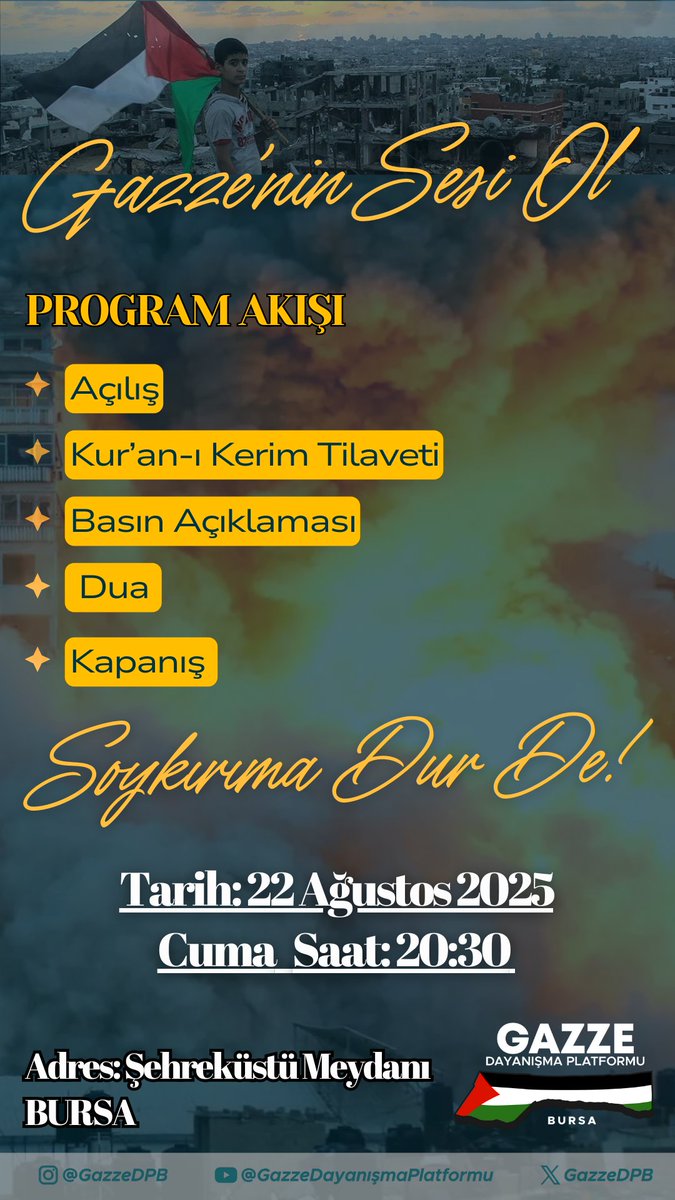 📢 GAZZE’NİN SESİ OL!

🔥 Soykırıma Dur De!
Kardeşlerimizin sesi olmak, zulme karşı susmamak için buluşuyoruz.
📖 Program Akışı:
Açılış
Kur’an-ı Kerim Tilaveti
Basın Açıklaması
Dua
Kapanış

📅 Tarih: 22 Ağustos 2025 – Cuma Akşamı
🕣 Saat: 20.30
📍 Yer: Şehreküstü Meydanı – BURSA