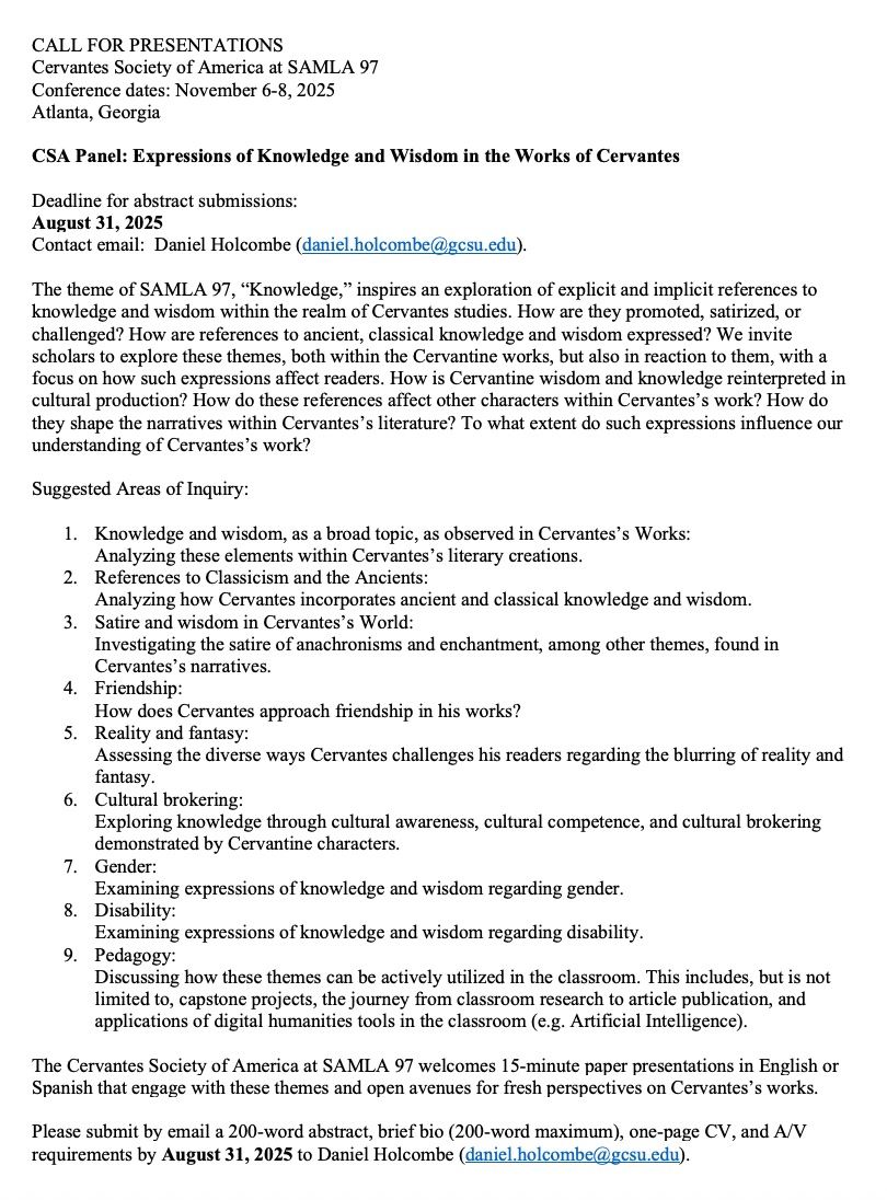CALL FOR PRESENTATIONS
Cervantes Society of America at SAMLA 97
<a href="/of_cervantes/">Cervantes Society of America</a> 
Conference dates: November 6-8, 2025
Atlanta, Georgia

CSA Panel: Expressions of Knowledge and Wisdom in the Works of Cervantes

Deadline for abstract submissions: 
 August 31, 2025
Contact email:
