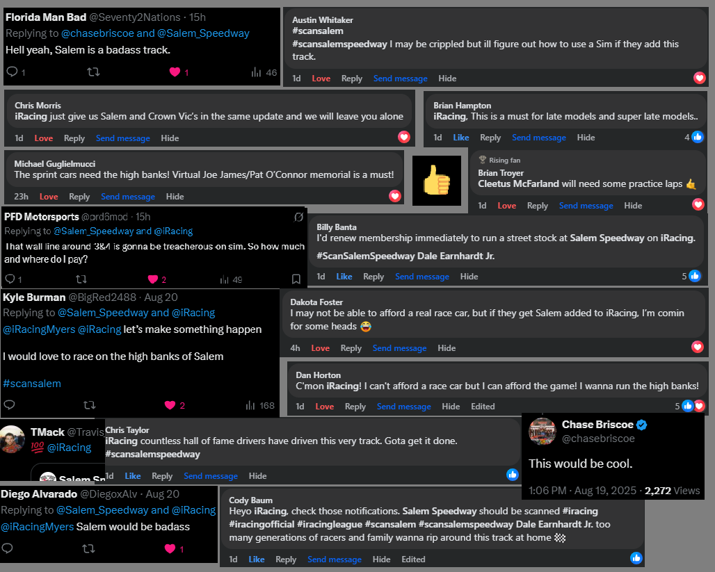 Lap 3 of the <a href="/Salem_Speedway/">The Salem Speedway</a> and <a href="/iRacing/">iRacing</a> Scan Salem Feature and we are heating up race fans.

Comments are coming at us from <a href="/Facebook/">Facebook</a> and <a href="/X/">X</a> now and we've included some of our favorites. Shout out to <a href="/chasebriscoe/">Chase Briscoe</a> who wants a run on the high bank sim from lap 2. 

We're still
