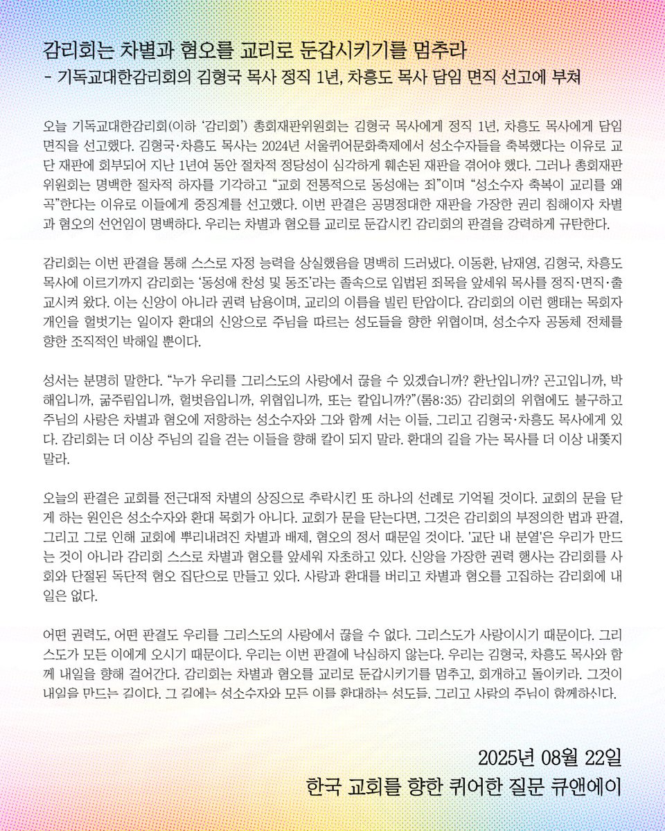 오늘 기독교대한감리회 총회재판위원회가 2024년 6월 서울퀴어문화축제 축복식에 함께 하신 김형국, 차흥도 목사님에게 각각 정직 1년, 담임 면직을 선고했습니다. 이에 성명문을 게시합니다. 

감리회는 차별과 혐오를 교리로 둔갑시키기를 멈추라
2025.08.22
한국 교회를 향한 퀴어한 질문 큐앤에이