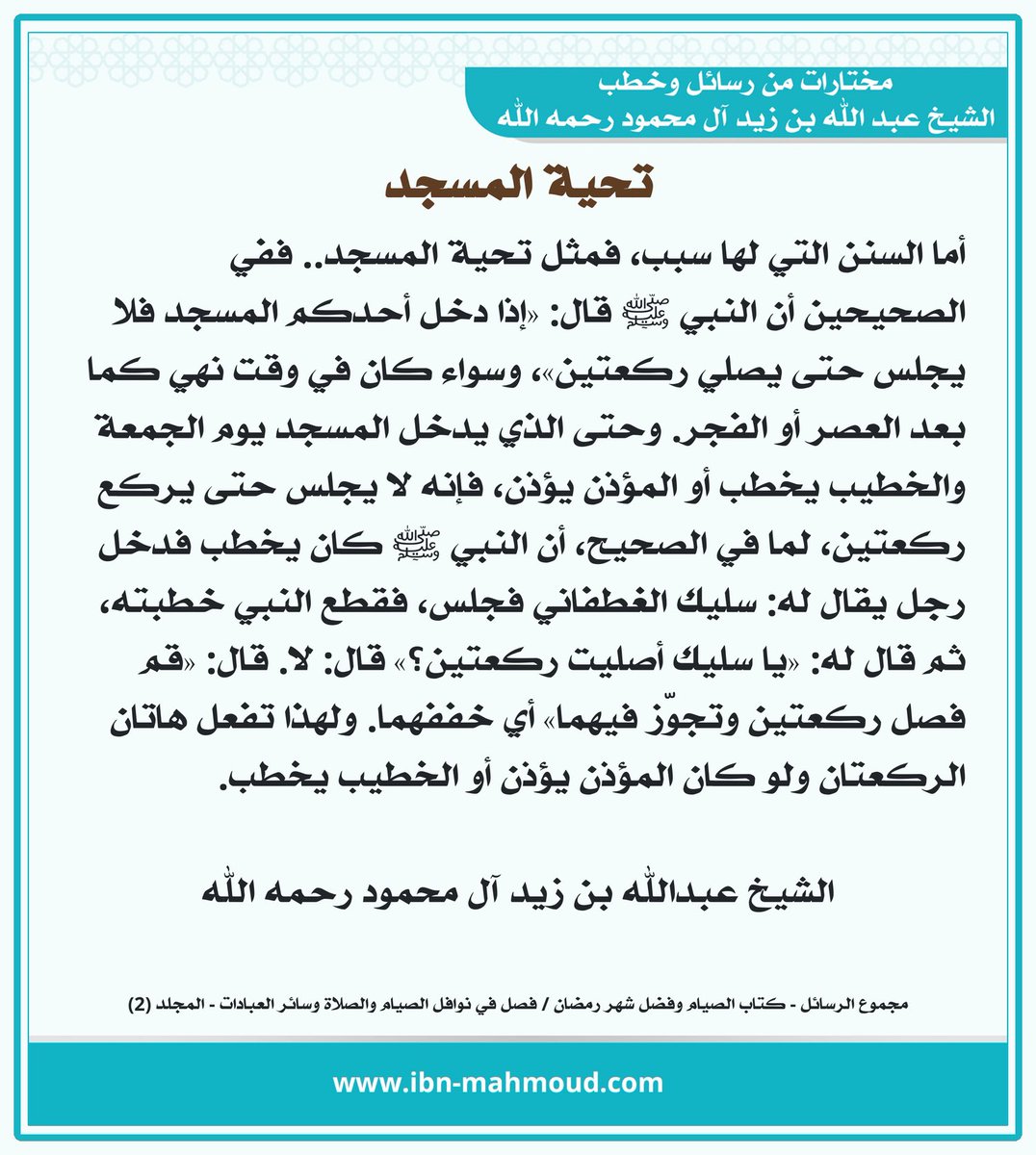 *تحية المسجد*

" أما السنن التي لها سبب، فمثل تحية المسجد.. ففي الصحيحين أن النبي ﷺ قال: «إذا دخل أحدكم المسجد فلا يجلس حتى يصلي ركعتين»، وسواء كان في وقت نهي كما بعد العصر أو الفجر. وحتى الذي يدخل المسجد يوم الجمعة والخطيب يخطب أو المؤذن يؤذن، فإنه لا يجلس حتى يركع ركعتين، لما