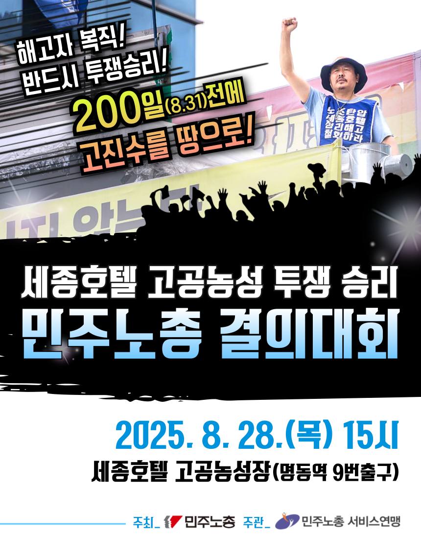 많은 연대 부탁드립니다. 

해고자 복직! 반드시 투쟁승리! 200일 전에 고진수를 땅으로!
세종호텔 고공농성 투쟁승리 8.28 민주노총 결의대회  

- 2025. 8.28.(목) 15:00 
- 세종호텔 고공농성장 (명동역 9번출구)