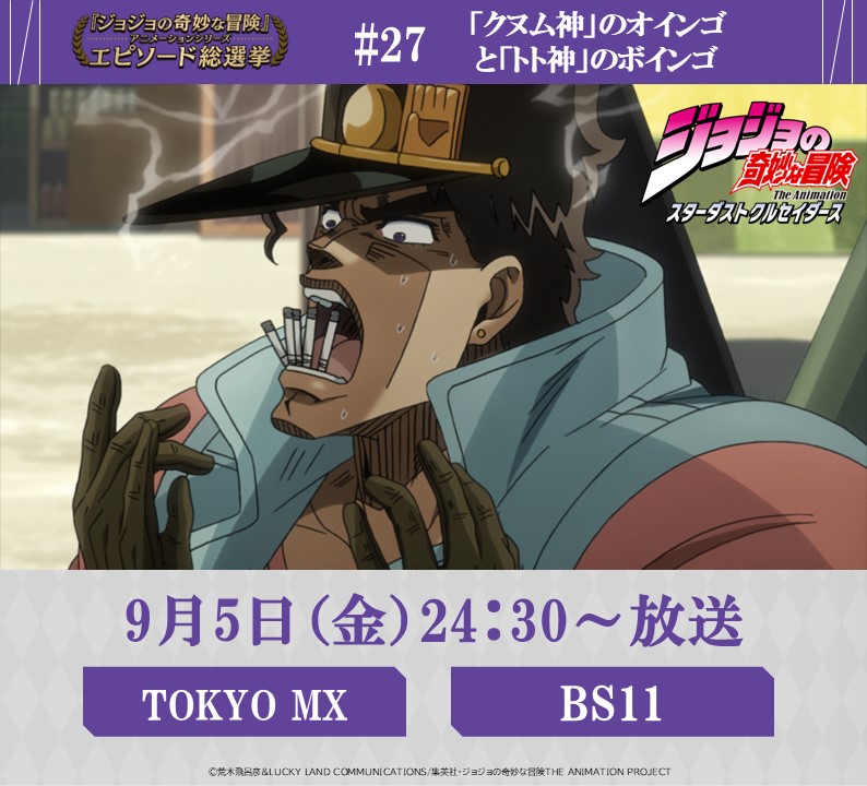 ◆━━━━━━━━━◆
　   毎週金曜 24:30～
#JOJOエピソード総選挙
　 セレクション放送
◆━━━━━━━━━◆
 
本日！9/5 (金) 24:30～
【TOKYO MX】【 BS11】にて

『ジョジョの奇妙な冒険 スターダストクルセイダース』
投票数、第７位
《 #27