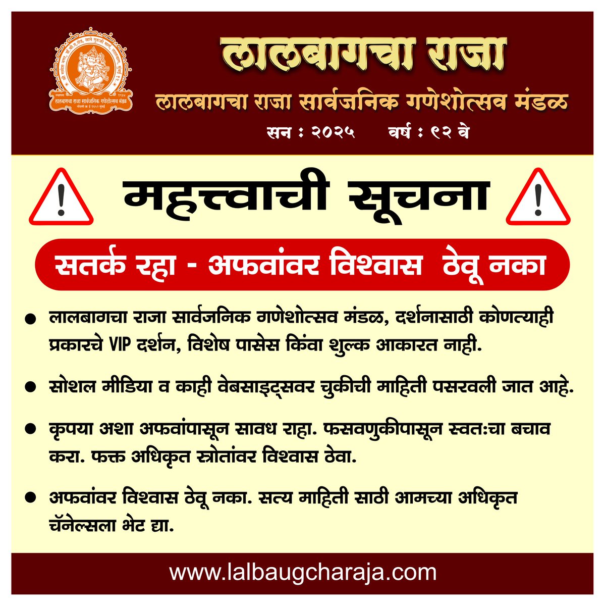 LalbaugchaRaja's tweet photo. 📢 महत्त्वाची सूचना | Important Public Notice 🙏

लालबागचा राजा सार्वजनिक गणेशोत्सव मंडळ, दर्शनासाठी कोणत्याही प्रकारचे VIP दर्शन, विशेष पासेस किंवा शुल्क आकारत नाही.
🌐 सोशल मीडिया व काही वेबसाइट्सवर चुकीची माहिती पसरवली जात आहे.

कृपया अशा अफवांपासून सावध राहा. फसवणुकीपासून स्वतःचा बचाव करा.
फक्त अधिकृत स्रोतांवर विश्वास ठेवा.

🙏 अफवांवर विश्वास ठेवू नका. सत्य माहिती साठी आमच्या अधिकृत चॅनेल्सला भेट द्या.
---
🚨 Stay Alert – Fake News Advisory🚨
Lalbaugcha Raja Sarvajanik Ganeshotsav Mandal does not issue any VIP darshan passes or charge money for darshan.
Some websites and social media posts are circulating false information.

We urge all devotees to stay away from rumors and avoid falling prey to fraud.
Always trust only our official communication platforms.

🙏 Do not believe or share unverified news. For accurate updates, always refer to our official channels. 

🔹 अधिकृत वेबसाइट-Official Website : 
👉 https://t.co/JxY1objHpz

🔹 यूट्यूब चॅनल-YouTube Channel : 
👉 https://t.co/E9YfvrSvy3

🔹 फेसबुक पेज-Facebook Page : 
👉 https://t.co/5itwjNuo52

🔹 इन्स्टाग्राम-Instagram : 
👉 https://t.co/yk9rAyitAH

🔹 ट्विटर (X)-Twitter (X) : 
👉 https://t.co/XIJAPTpDli 

#lalbaugcharaja