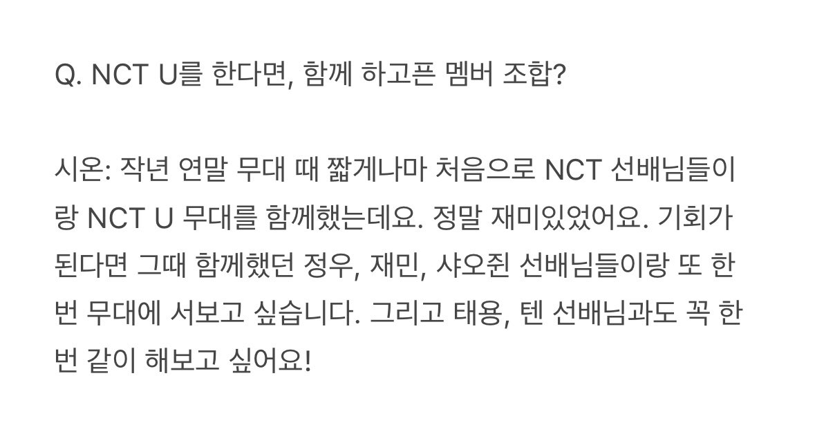 시온 인터뷰 #태용 언급

Q. NCT U를 한다면, 함께 하고픈 멤버 조합?

시온: 작년 연말 무대 때 짧게나마 처음으로 NCT 선배님들이랑 NCT U 무대를 함께했는데요. 정말 재미있었어요. 그리고 태용, 텐 선배님과도 꼭 한 번 같이 해보고 싶어요!