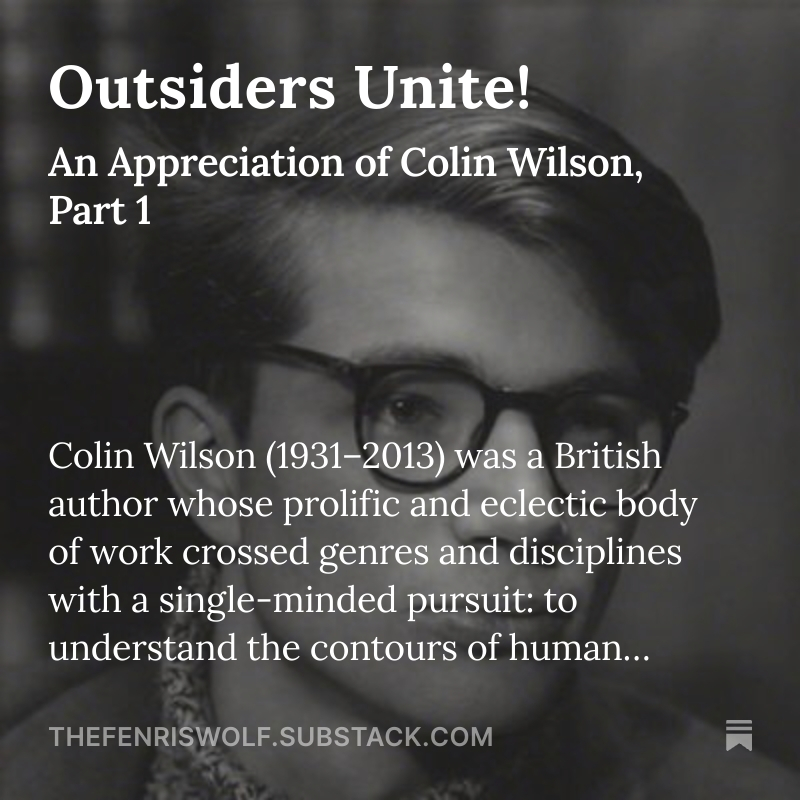 I just posted an appreciation of Colin Wilson, one of the absolute giants of my world:

thefenriswolf.substack.com/p/outsiders-un…

”“Faculty X” became one of Wilson’s signature ideas: the latent human capacity to apprehend value, meaning, and pattern that extends beyond the linear, utilitarian