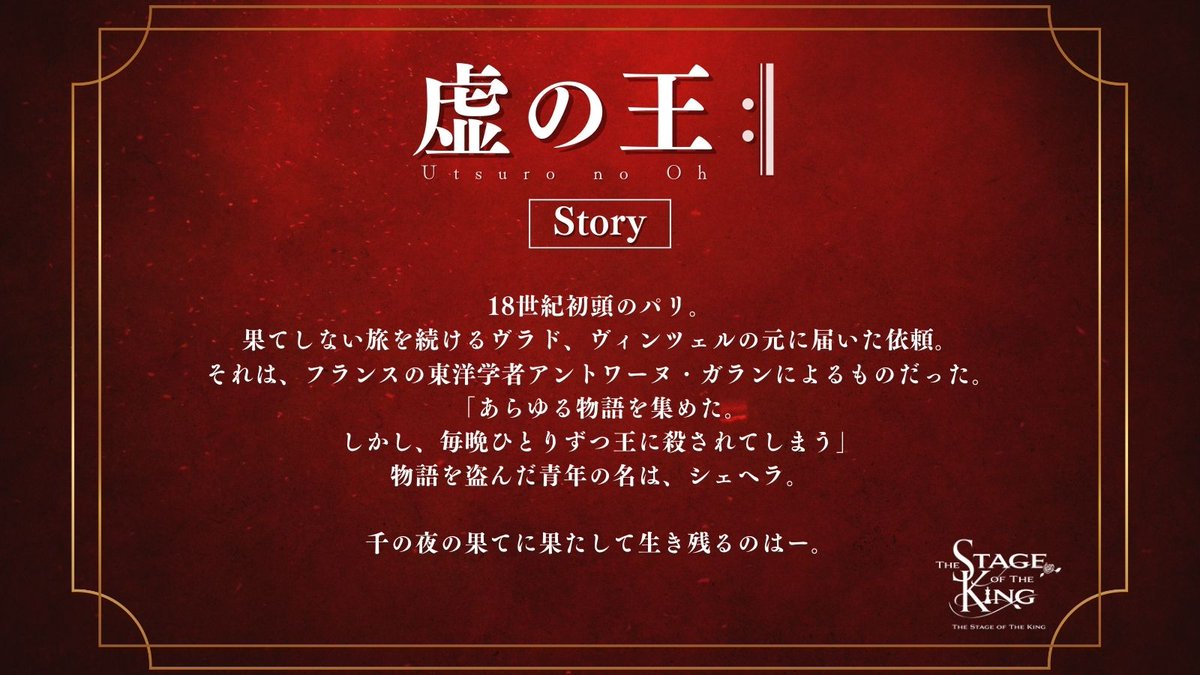 王ステ 第8弾
「虚の王:‖」

◇Story公開◇

―――――

18世紀初頭のパリ。
果てしない旅を続けるヴラド、ヴィンツェルの元に届いた依頼。
それは、フランスの東洋学者アントワーヌ・ガランによるものだった。
「あらゆる物語を集めた。
しかし、毎晩ひとりずつ王に殺されてしまう」