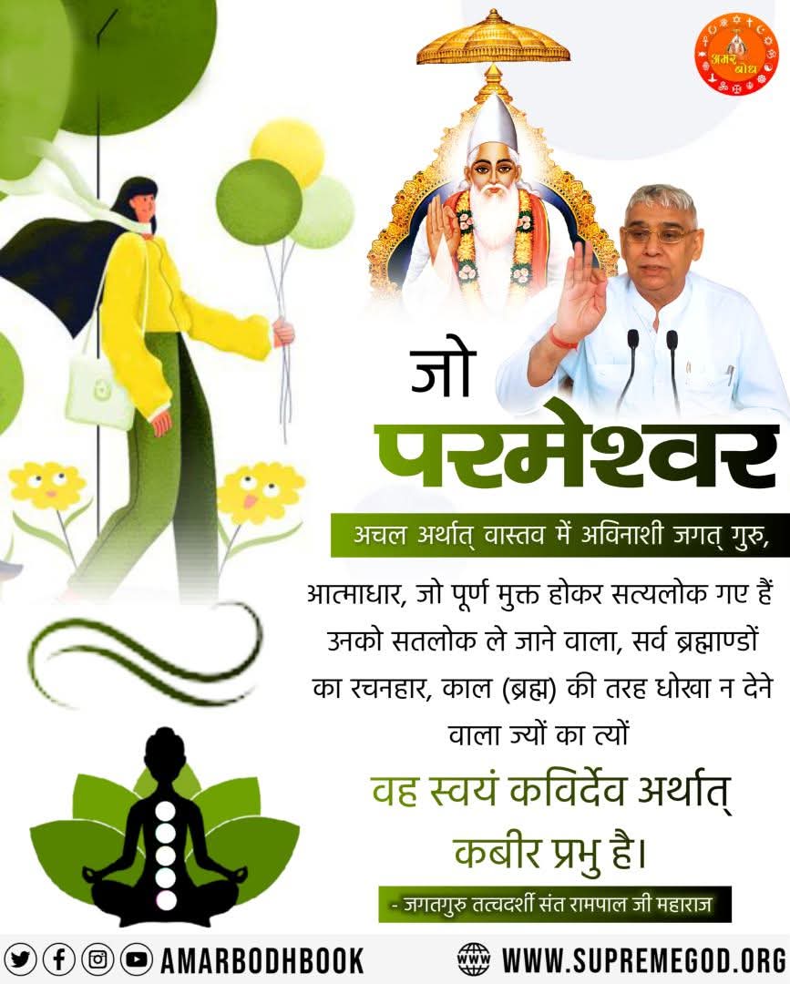 #GodNightFriday 
जो परमेश्वर
अचल अर्थात् वास्तव में अविनाशी जगत् गुरु,आत्माधार, जो पूर्ण मुक्त होकर सत्यलोक गए हैं उनको सतलोक ले जाने वाला, सर्व ब्रह्माण्डों का रचनहार,काल की तरह धोखा ना देने वाला ज्यों का त्यों वह स्वयं कबीर देवअर्थात कबीर प्रभु हैं
 जगतगुरु तत्वदर्शी संत रामपाल