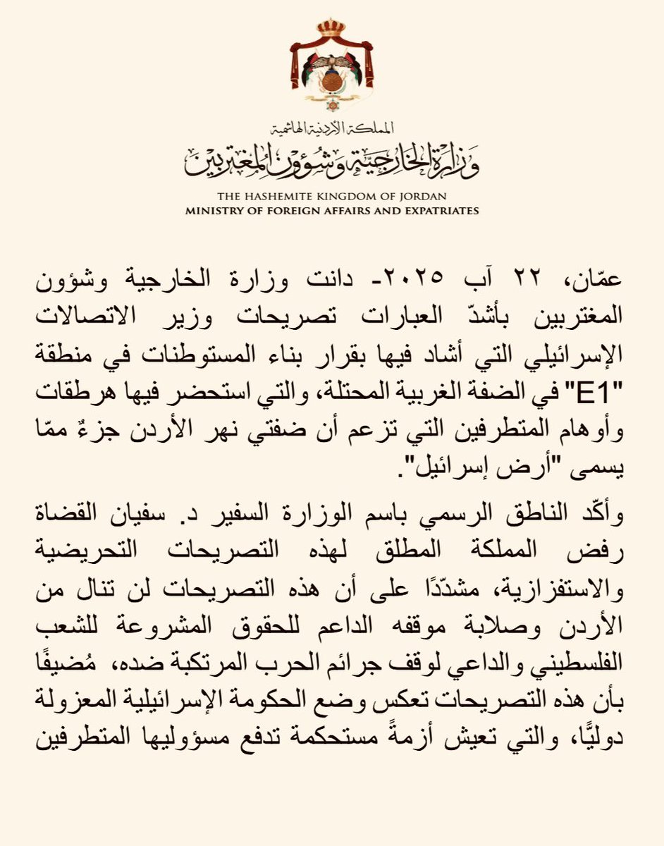 ForeignMinistry's tweet photo. دانت وزارة الخارجية وشؤون المغتربين بأشدّ العبارات تصريحات وزير الاتصالات الإسرائيلي التي أشاد فيها بقرار بناء المستوطنات في منطقة "E1" في الضفة الغربية المحتلة، والتي استحضر فيها هرطقات وأوهام المتطرفين التي تزعم أن ضفتي نهر الأردن جزءٌ ممّا يسمى "أرض إسرائيل".

وأكّد الناطق الرسمي باسم الوزارة السفير د. سفيان القضاة رفض المملكة المطلق لهذه التصريحات التحريضية والاستفزازية، مشدّدًا على أن هذه التصريحات لن تنال من الأردن وصلابة موقفه الداعم للحقوق المشروعة للشعب الفلسطيني والداعي لوقف جرائم الحرب المرتكبة ضده،  مُضيفًا بأن هذه التصريحات تعكس وضع الحكومة الإسرائيلية المعزولة دوليًّا، والتي تعيش أزمةً مستحكمة تدفع مسؤوليها المتطرفين للترويج لأفكار الكراهية العنصرية الإقصائية التي تؤجّج وتغذّي دوّامات الصراع المتواصل في المنطقة. 

وحذّر السفير القضاة من استمرار الحكومة الإسرائيلية المتطرفة في سياستها المُهدِّدة للأمن والاستقرار في المنطقة وانتهاكاتها المُمنهجة للقانون الدولي وميثاق الأمم المتحدة وقرارات مجلس الأمن، وعلى رأسها القرار ٢٣٣٤ الذي يدين جميع الإجراءات الإسرائيلية الرامية إلى تغيير التكوين الديموغرافي وطابع ووضع الأرض الفلسطينية المحتلة منذ عام ١٩٦٧، بما فيها القدس الشرقية، إضافة إلى الرأي الاستشاري لمحكمة العدل الدولية الذي أكّد عدم قانونية الاحتلال الإسرائيلي وبطلان بناء المستوطنات وإجراءات ضم أراضي الضفة الغربية.

وجدّد السفير القضاة دعوة المجتمع الدولي إلى تحمل مسؤولياته القانونية والأخلاقية، وإلزام إسرائيل وحكومتها المتطرفة وقف جميع الإجراءات والتصريحات التحريضية الإسرائيلية المُهدِّدة لاستقرار المنطقة والأمن والسلم الدوليين، ووقف عدوانها على غزة، وتصعيدها الخطير في الضفة الغربية المحتلة، وتوفير الحماية اللازمة للشعب الفلسطيني وتلبية حقوقه المشروعة في إقامة دولته المستقلة ذات السيادة على ترابه الوطني، ووقف الجرائم بحقه ومحاسبة مرتكبيها.

#الأردن 
#الضفة_الغربية_المحتلة