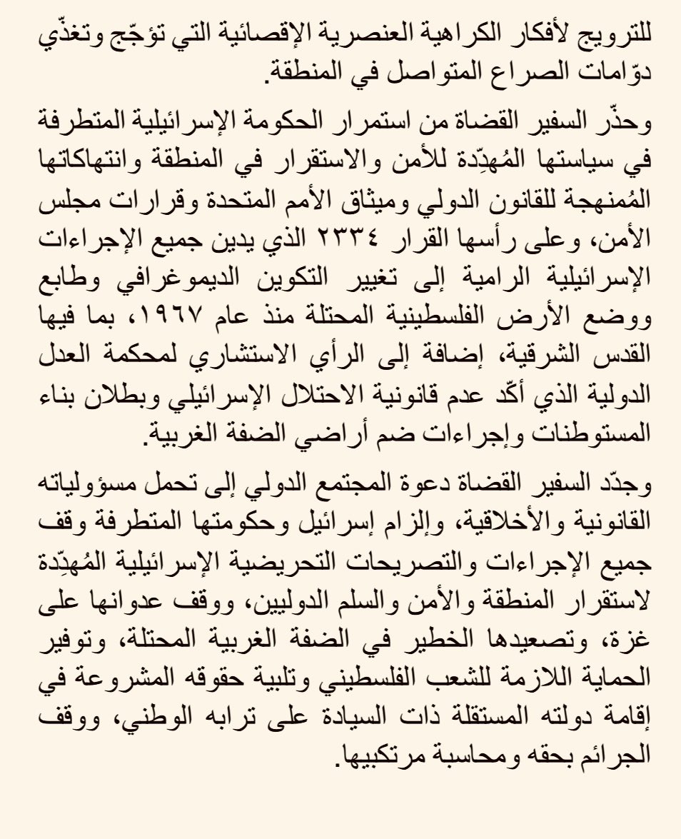 ForeignMinistry's tweet photo. دانت وزارة الخارجية وشؤون المغتربين بأشدّ العبارات تصريحات وزير الاتصالات الإسرائيلي التي أشاد فيها بقرار بناء المستوطنات في منطقة "E1" في الضفة الغربية المحتلة، والتي استحضر فيها هرطقات وأوهام المتطرفين التي تزعم أن ضفتي نهر الأردن جزءٌ ممّا يسمى "أرض إسرائيل".

وأكّد الناطق الرسمي باسم الوزارة السفير د. سفيان القضاة رفض المملكة المطلق لهذه التصريحات التحريضية والاستفزازية، مشدّدًا على أن هذه التصريحات لن تنال من الأردن وصلابة موقفه الداعم للحقوق المشروعة للشعب الفلسطيني والداعي لوقف جرائم الحرب المرتكبة ضده،  مُضيفًا بأن هذه التصريحات تعكس وضع الحكومة الإسرائيلية المعزولة دوليًّا، والتي تعيش أزمةً مستحكمة تدفع مسؤوليها المتطرفين للترويج لأفكار الكراهية العنصرية الإقصائية التي تؤجّج وتغذّي دوّامات الصراع المتواصل في المنطقة. 

وحذّر السفير القضاة من استمرار الحكومة الإسرائيلية المتطرفة في سياستها المُهدِّدة للأمن والاستقرار في المنطقة وانتهاكاتها المُمنهجة للقانون الدولي وميثاق الأمم المتحدة وقرارات مجلس الأمن، وعلى رأسها القرار ٢٣٣٤ الذي يدين جميع الإجراءات الإسرائيلية الرامية إلى تغيير التكوين الديموغرافي وطابع ووضع الأرض الفلسطينية المحتلة منذ عام ١٩٦٧، بما فيها القدس الشرقية، إضافة إلى الرأي الاستشاري لمحكمة العدل الدولية الذي أكّد عدم قانونية الاحتلال الإسرائيلي وبطلان بناء المستوطنات وإجراءات ضم أراضي الضفة الغربية.

وجدّد السفير القضاة دعوة المجتمع الدولي إلى تحمل مسؤولياته القانونية والأخلاقية، وإلزام إسرائيل وحكومتها المتطرفة وقف جميع الإجراءات والتصريحات التحريضية الإسرائيلية المُهدِّدة لاستقرار المنطقة والأمن والسلم الدوليين، ووقف عدوانها على غزة، وتصعيدها الخطير في الضفة الغربية المحتلة، وتوفير الحماية اللازمة للشعب الفلسطيني وتلبية حقوقه المشروعة في إقامة دولته المستقلة ذات السيادة على ترابه الوطني، ووقف الجرائم بحقه ومحاسبة مرتكبيها.

#الأردن 
#الضفة_الغربية_المحتلة