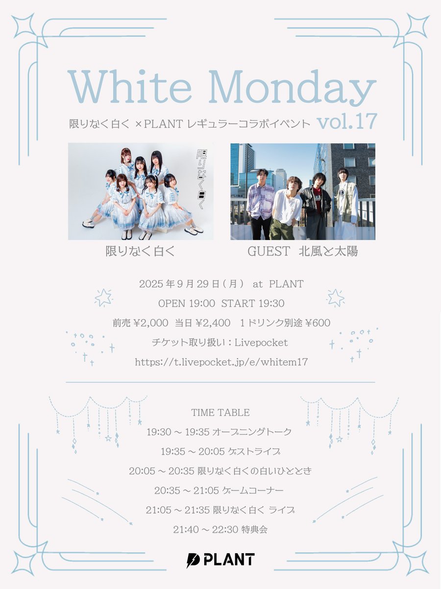 【 NEW LIVE!!! 】

White Monday vol.17

2025年9月29日(月)
OPEN 19:00  START 19:30

出演：限りなく白く/北風と太陽

チケット：t.livepocket.jp/e/whitem17
(24日(日)20:00販売開始)

PLANT FCにて生配信あり⚡
plant-fc.com

詳細は画像をチェック👀
