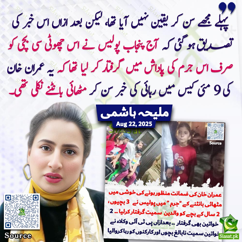 "پہلے مجھے سن کر یقین نہیں آیا تھا، لیکن بعد ازاں اس خبر کی تصدیق ہو گئی کہ آج پنجاب پولیس نے اس چھوٹی سی بچی کو صرف اس جرم کی پاداش میں گرفتار کر لیا تھا کہیہ عمران خان کی 9 مئی کیس میں رہائی کی خبر سن کر مٹھائی بانٹنے نکلی تھی۔"ملیحہ ہاشمی

<a href="/MaleehaHashmey/">Maleeha Hashmey</a> 

Link :