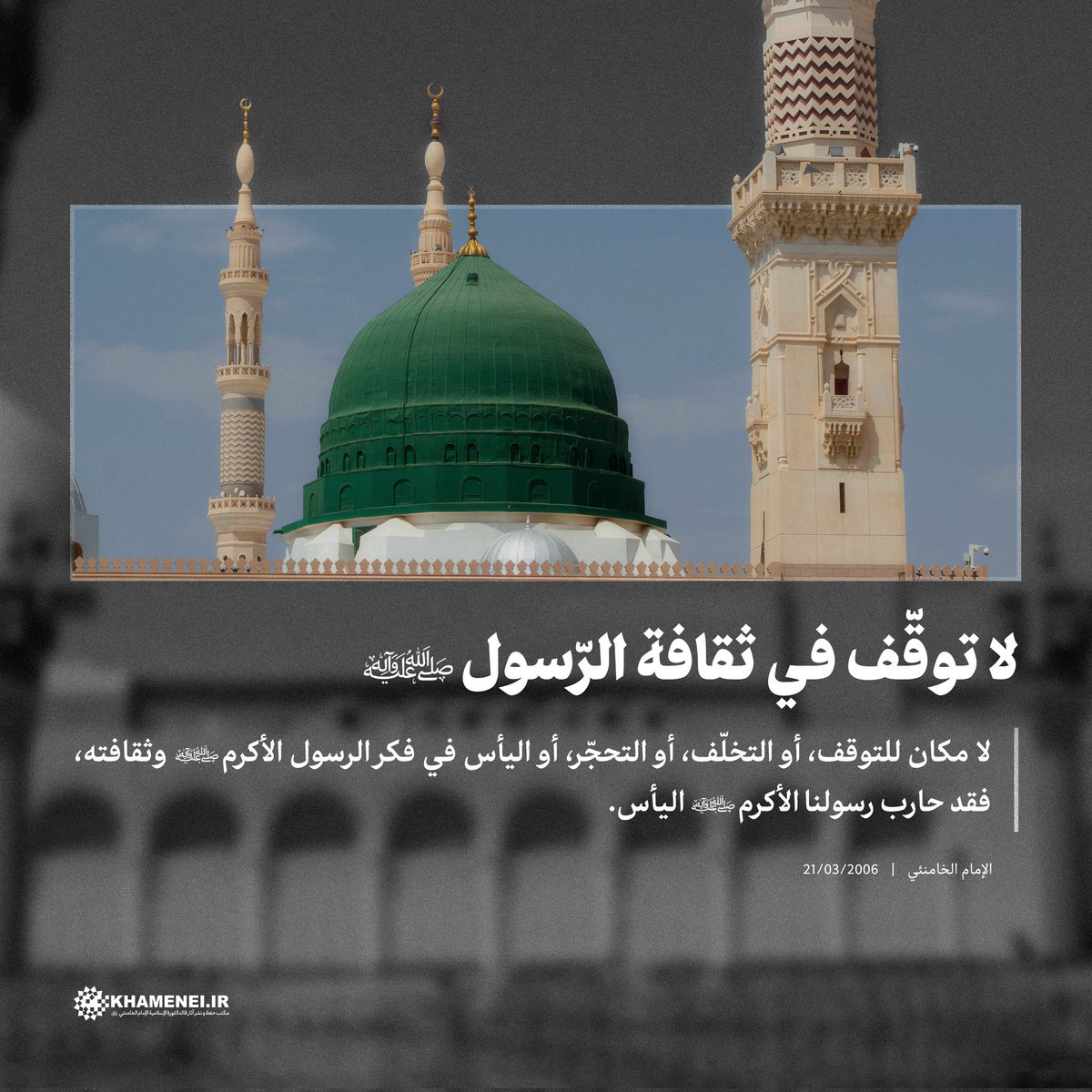 لا توقّف في ثقافة الرّسول (ص) |

لا مكان للتوقف، أو التخلّف، أو التحجّر، أو اليأس في فكر الرسول الأكرم (ص) وثقافته، فقد حارب رسولنا الأكرم (ص) اليأس.

الإمام الخامنئي | 21/03/2006