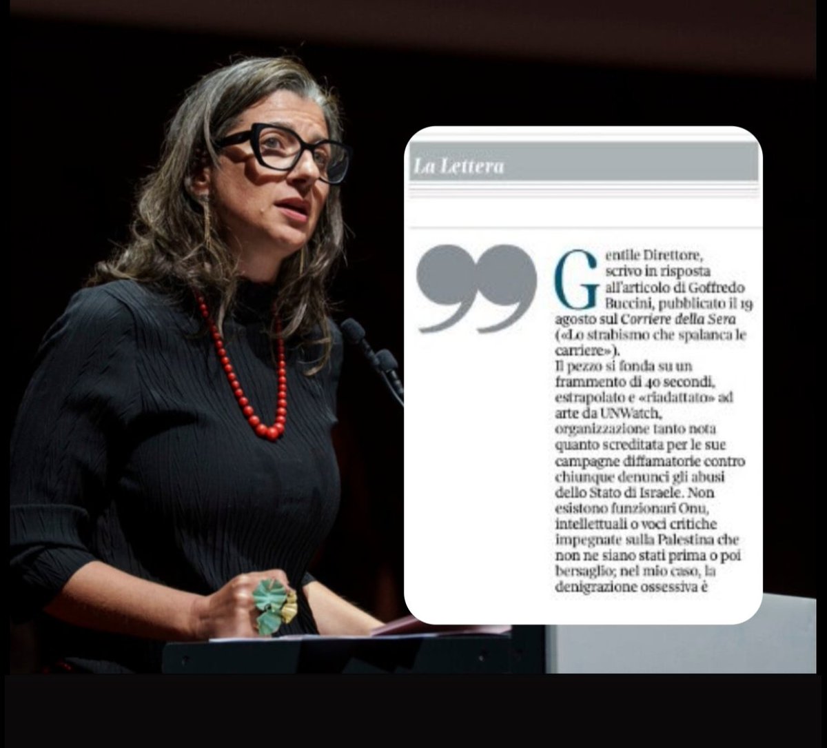 paolomossetti's tweet photo. Francesca Albanese è costretta rispondere a un corsivo sul Corriere, mirante a un pubblico anziano e conservatore, che si basava quasi interamente su un video decontestualizzato, diffuso da una aggressiva lobby pro-Netanyahu, Un Watch:

«Gentile Direttore,
scrivo in risposta all’articolo di Goffredo Buccini, pubblicato il 19 agosto sul Corriere della Sera («Lo strabismo che spalanca le carriere»).

Il pezzo si fonda su un frammento di 40 secondi, estrapolato e «riadattato» ad arte da UNWatch, organizzazione tanto nota quanto screditata per le sue campagne diffamatorie contro chiunque denunci gli abusi dello Stato di Israele. Non esistono funzionari Onu, intellettuali o voci critiche impegnate sulla Palestina che non ne siano stati prima o poi bersaglio; nel mio caso, la denigrazione ossessiva è proporzionale all’incisività del mio lavoro.

Quel frammento, tratto da una presentazione del mio libro Quando il mondo dorme a Catania, è stato usato per sostenere che io avrei espresso simpatia per Hamas, con l’azzardato paragone a chi giustificava, nel Novecento, Hitler, Stalin o Mussolini. Nulla di più falso.

L’ascolto dei tre minuti del passaggio de quo (facilmente reperibile online) — richiesto come diligenza minima a chi esercita il mestiere di giornalista — sarebbe stato sufficiente a cogliere il senso autentico delle mie parole e del ragionamento ad esse sotteso, anziché affidarsi alla «frankensteinizzazione» del mio pensiero operata da UNWatch.

Lungi dall’esprimere apprezzamento per Hamas, il riferimento alle elezioni vinte nel 2005, al suo governo «di fatto», a scuole e ospedali, mirava a denunciare la logica imposta da Israele post-7 ottobre: considerare legittimo bersaglio chiunque lavori in un’amministrazione gestita da Hamas, incluso medici, maestri, vigili urbani, con rispettivi case, famiglie, luoghi di vita e preghiera.

Una logica aberrante alla quale mi oppongo fermamente, perché la stessa, per analogia, porterebbe a considerare colpibili anche i civili israeliani in quanto soldati attivi o riservisti. Io invece ribadisco che i civili — tutti i civili — vanno protetti, senza eccezioni.

Come si evince chiaramente dall’intervento, non ho mai nutrito alcuna simpatia per Hamas, che ho criticato accanitamente in più occasioni, fin da quando constatai di persona già nel 2010 la sua stretta autoritaria su Gaza. Ma nulla può giustificare la carneficina a Gaza, né tantomeno un’occupazione permanente divenuta apartheid e oggi genocidio, sotto gli occhi del mondo.

Confido che il Corriere della Sera voglia attenersi agli standard di rigore e verificabilità attesi dal principale quotidiano italiano. Da parte mia resto convinta che la discussione sul futuro della Palestina e del diritto internazionale esiga rigore, responsabilità e integrità».