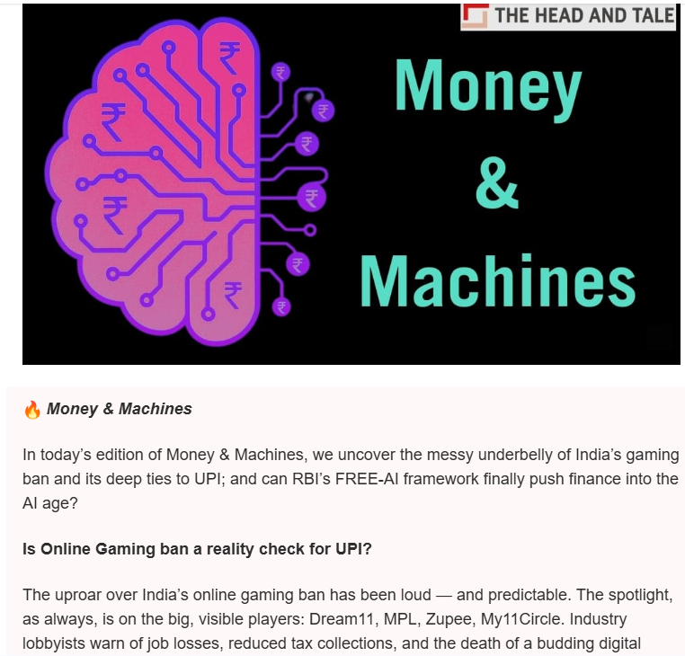 Milestone at <a href="/theheadandtale/">The Head And Tale</a>
4 editions of 'Money &amp; Machines' out in a row.
Today's edition: The messy underbelly of India's gaming ban, and its deep-ties with UPI; Why RBI wants AI to fix finance.
Read by 2,000+ CXOs &amp; regulators. Don't miss what execs are reading. SignUp Now!