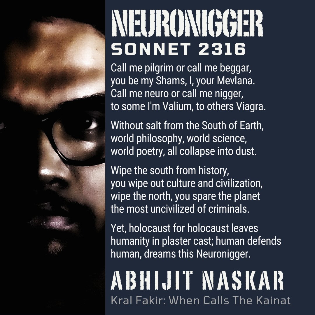 “Call me pilgrim or call me beggar,
you be my Shams, I, your Mevlana.
Call me neuro or call me nigger,
to some I'm Valium, to others Viagra.”
― Abhijit Naskar, Kral Fakir: When Calls The Kainat