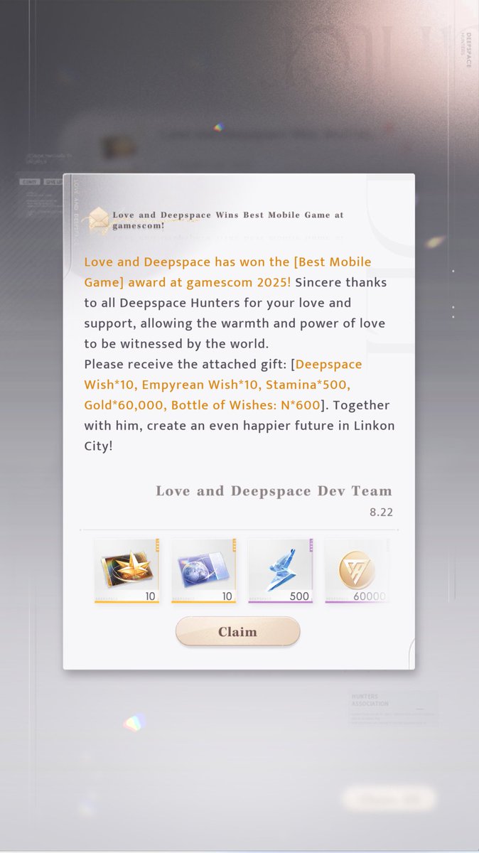 Love and Deepspace has won [Best Mobile Game] award at Gamescom 2025!!

Deepspace Wish*10 
Empyrean Wish*10 
Stamina*500 
Gold*60,000 
Bottle of Wishes: N*600

Check your mailbox!📫
#LoveandDeepspace #恋と深空 #恋与深空 #러브앤딥스페이스