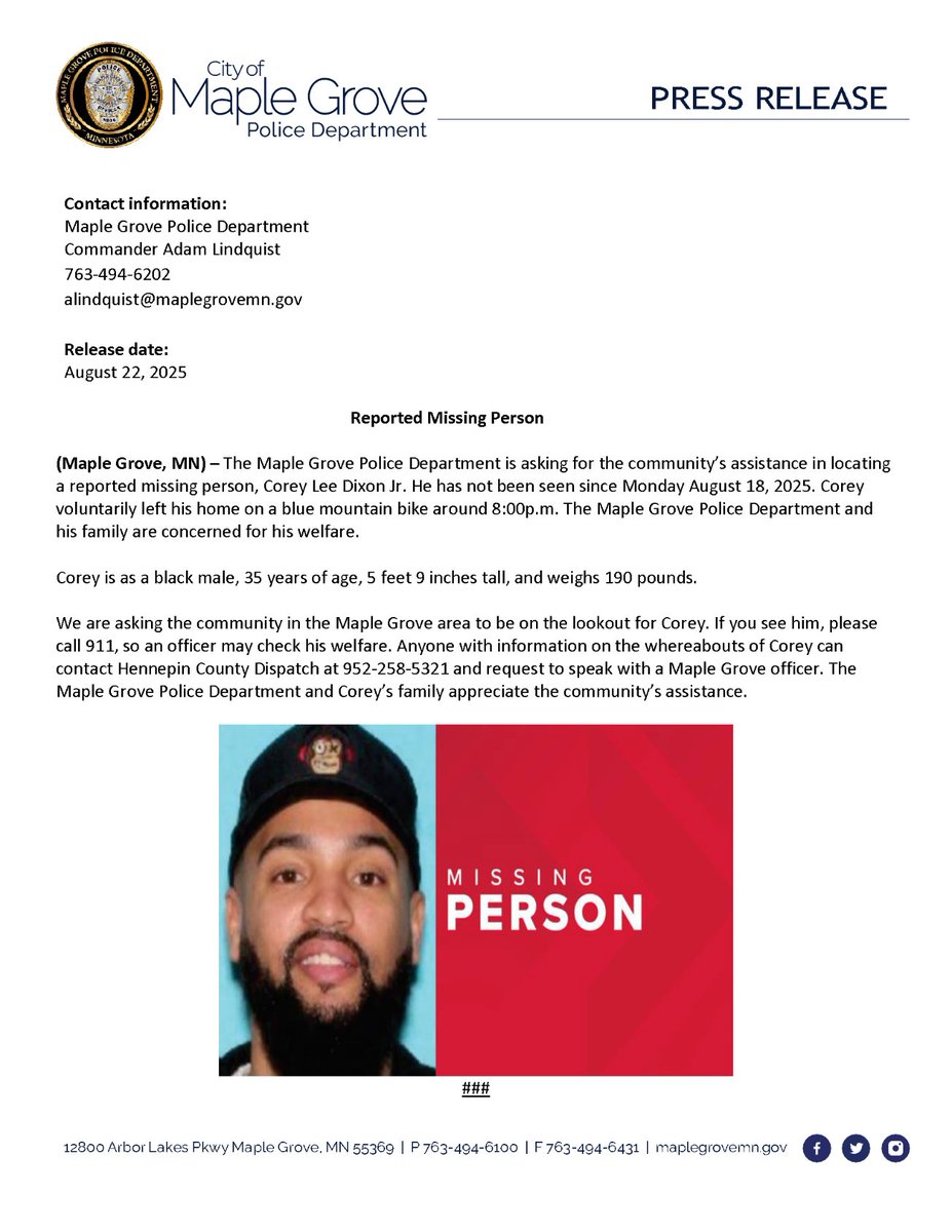 Reported Missing Person

(Maple Grove, MN) – The Maple Grove Police Department is asking for the community’s assistance in locating a reported missing person, Corey Lee Dixon Jr.He has not been seen since Monday August 18, 2025. Corey voluntarily left his home on blue mountain