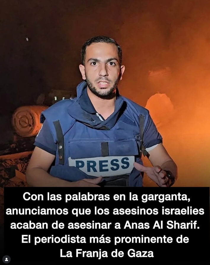 Los genocidas de Israel acaban de matar al periodista Anas Al Sharif. Era uno de los altavoces más poderosos del pueblo palestino. Ha sido asesinada la voz de la verdad de lo que está ocurriendo en Gaza.
