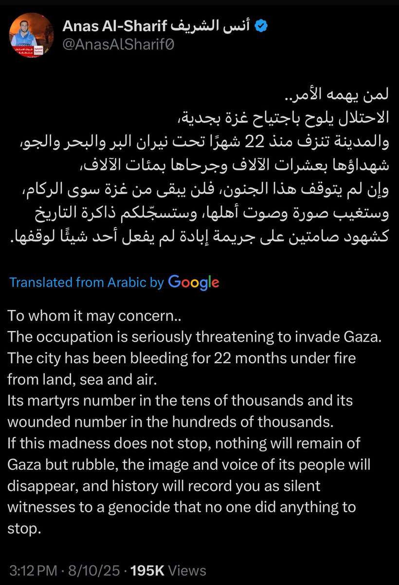 “If this madness does not stop, nothing will remain of Gaza but rubble, the image and voice of its people will disappear and history will record you as silent witnesses to a genocide that no one did anything to stop”

Palestinian journalist Anas Al Sharif’s last plea.
