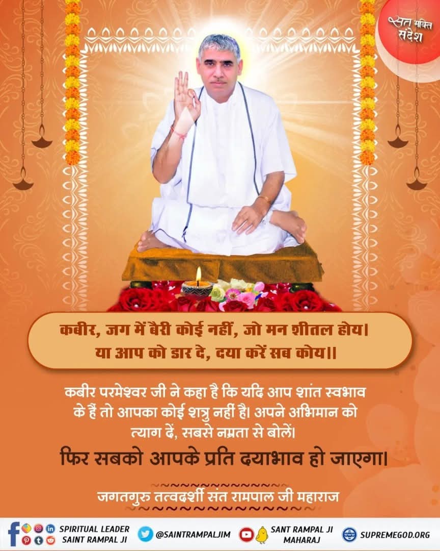 #GodMorningMonday
#LCDLFMX3
कबीर, जग में बैरी कोई नहीं, जो मन शीतल होय ।
 या आप को डार दे, दया करें सब कोय ||
कबीर परमेश्वर जी ने कहा है कि यदि आप शांत स्वभाव के हैं तो आपका कोई शत्रु नहीं है। अपने अभिमान को त्याग दें, सबसे नम्रता से बोलें।
फिर सबको आपके प्रति दयाभाव हो जाएगा।