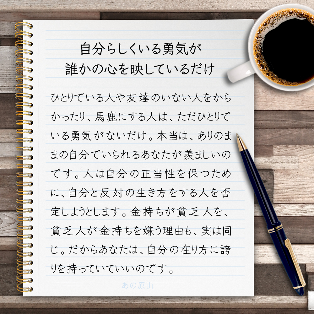 【自分らしくいる勇気が、誰かの心を映しているだけ】ひとりでいる人や友達のいない人をからかったり、馬鹿にする人は、ただひとりでいる勇気がないだけ。本当は、ありのままの自分でいられるあなたが羨ましいのです。人は自分の正当性を保つために、自分と反対の生き方をする人を否定しようとします。