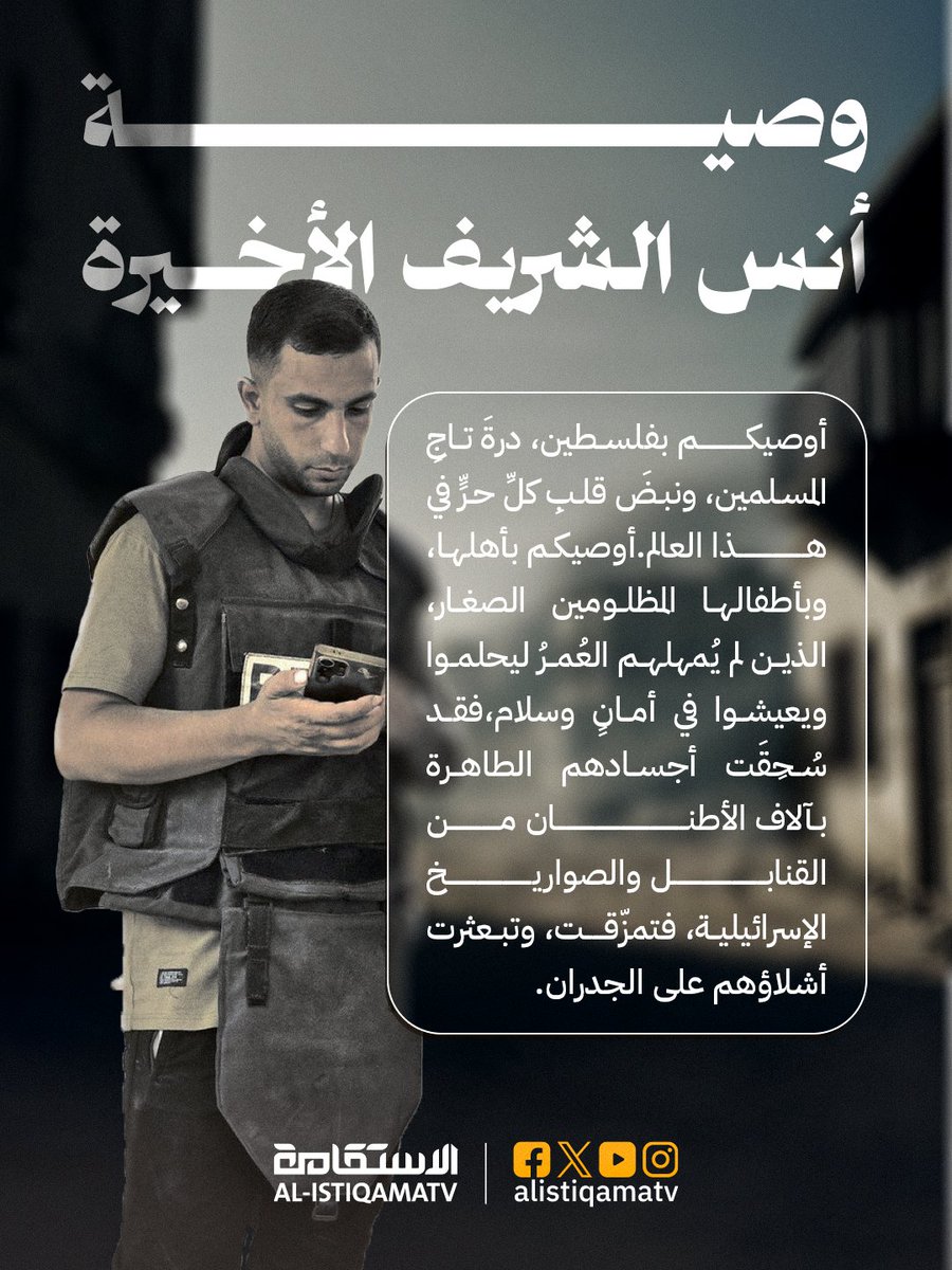 alistiqamatv's tweet photo. وصية الشهيـ،ـد أنس الشريف الأخيرة:
 
"أوصيكم بفلسطين، درةَ تاجِ المسلمين، ونبضَ قلبِ كلِّ حرٍّ في هذا العالم.
أوصيكم بأهلها، وبأطفالها المظلومين الصغار، الذين لم يُمهلهم العُمرُ ليحلموا ويعيشوا في أمانٍ وسلام، فقد سُحِقَت أجسادهم الطاهرة بآلاف الأطنان من القنابل والصواريخ الإسرائيلية، فتمزّقت، وتبعثرت أشلاؤهم على الجدران."

#أنس_الشريف_شهيدا