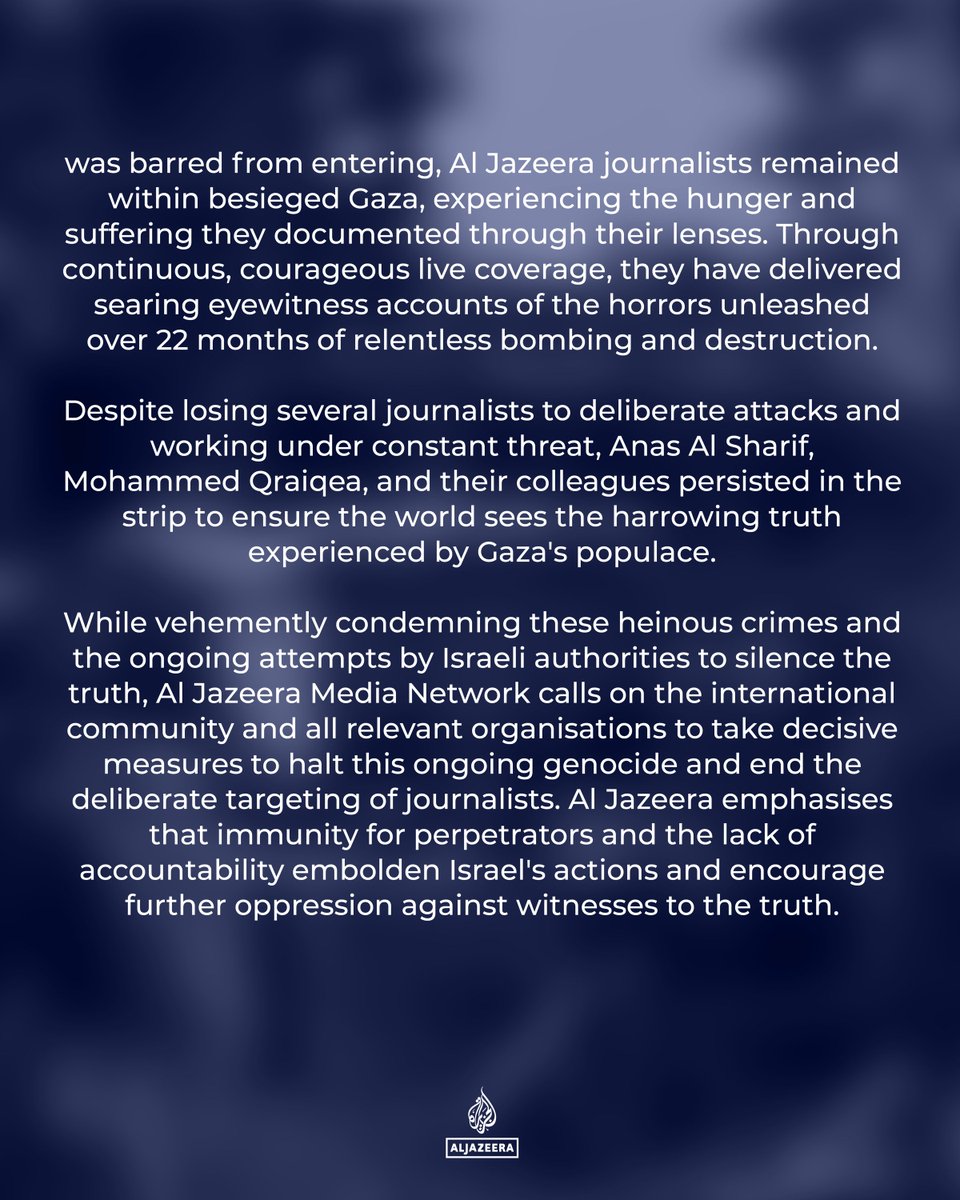 Al Jazeera Media Network condemns the targeted assassination of its correspondents Anas Al Sharif and Mohammeel Qraiqea, along with photographers Ibrahim Al Thaher, and Mohamed Nofal, by Israeli forces.

#JournalismIsNotACrime