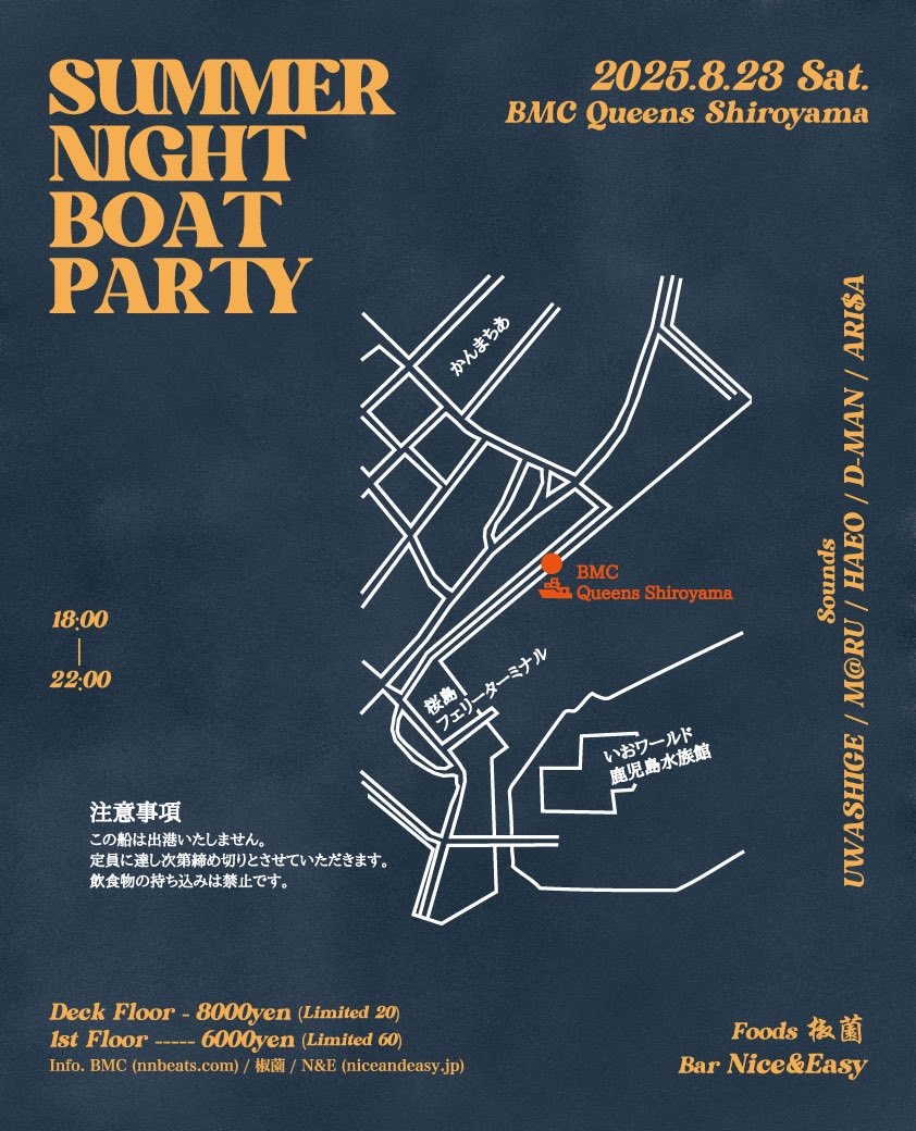 "SUMMER NIGHT BOAT PARTY"
2025.08.23 SATURDAY
@ BMC QUEENS SHIROYAMA
OPEN 18:00〜22:00

2nd DECK FLOOR ¥8,000
(限定20名) →完売
1st FLOOR ¥6,000
(限定60名) →残り僅か

- MUSIC BY -
UWASHIGE
M@RU
HAEO
D-MAN
ARI$A

- FOOD -
椒薗

- BAR -
NICE &amp; EASY

INFO
NICE &amp; EASY
099-295-3723