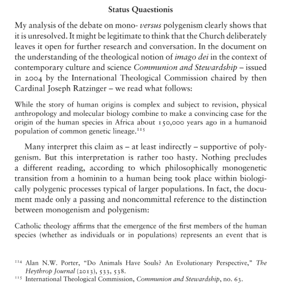 CoopOrator's tweet photo. Your reading of C&S ("as saying that the first human beings may have arisen as a population") is not the only reading, and I find it the strained reading, all things considered.

First, what C&S doesn't say: "whether as individuals or as populations". If the text were intending to propose polygenism as in: "not all true men are descended from an individual Adam" (i.e. strict polygenism without theological monogenism, contrary to HG), why would it read: "in populations" instead of "as populations"?

As to what it does say: "whether as individuals or in populations". The former ("as individuals") likely refers to direct special creation (either the traditional account alone or one involving interbreeding with hominids). The preceding sentence reads: "The structures of the world can be seen as open to non-disruptive divine action in directly causing events in the world." It says "open to" i.e. not to the exclusion of "disruptive" divine action, i.e. special creation.

The latter ("in populations") likely refers to the ensoulment of humanoids (biological polygenism, theological monogenism--e.g. Flynn-Kemp) in a population, which does not entail polygenism as prohibited by Pius XII (not all true men descended from an individual Adam).

The context of paragraph 70 is the same as 69, i.e. divine causality. This is why, in passing, a distinction is drawn between "as individuals" and "in populations", because the cause is different: direct special creation ("disruptive") vs. evolution (biological polygenism, theological monogenism, "non-disruptive").

We're not talking here about two people of a population being ensouled vs. the whole population being ensouled. It doesn't fit the language or context, and it would strange for Card. Ratzinger to suddenly propose in passing the kind of polygenism clearly prohibited by Pius XII, as opposed to merely conceding a kind of polygenism HG would permit.

I wouldn't be the first to read this in a different way either, I found that Fr. Mariusz Tabaczek, O.P. makes a similar objection to your reading in "Theistic Evolution: A Contemporary Aristotelian-Thomistic Perspective" (p. 275, attached).