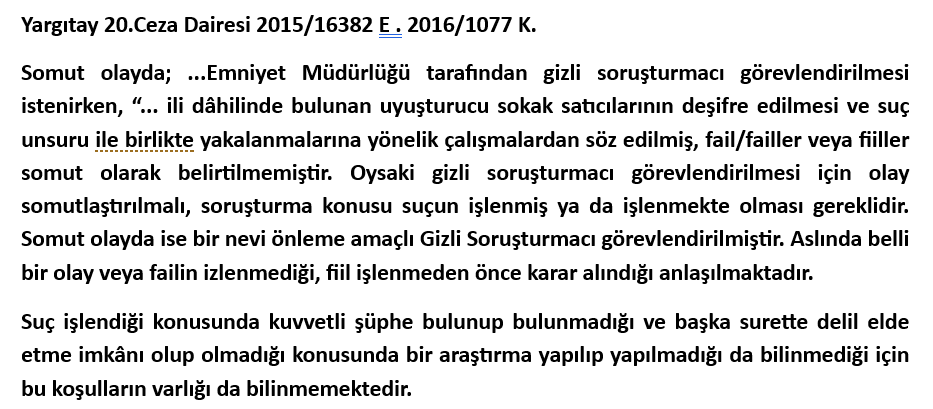5271 sayılı CMK madde 139 uyarınca Gizli Soruşturmacı görevlendirilebilmesi için şüpheli özelinde somut delillere dayanan kuvvetli şüphe sebeplerinin bulunması ve başka surette delil elde edilememesi halinin bulunması gerekmektedir. Ancak uygulamada takip ettiğimiz uyuşturucu