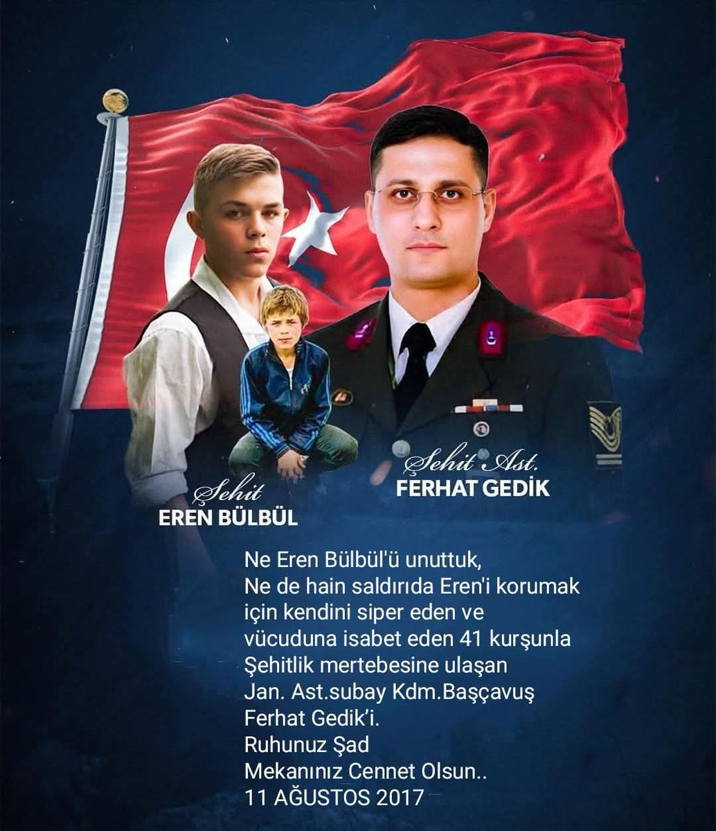 Ne Eren Bülbül'ü unuttuk, Ne de hain saldırıda Eren'i korumak için kendini siper eden ve vücuduna isabet eden 41 kurşunla Şehitlik mertebesine ulaşan Jan. Ast.subay Kdm. Başçavuş Ferhat Gedik'i.
Ruhunuz Şad
Mekanınız Cennet Olsun..
11 AĞUSTOS 2017