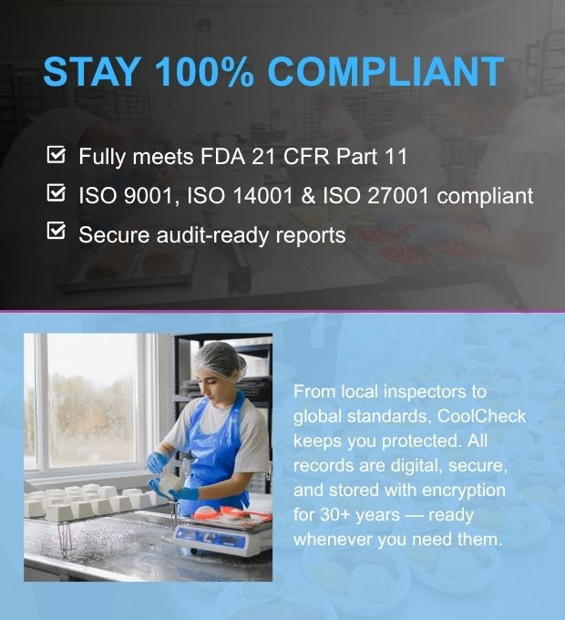 Stay 100% Compliant.

✔️ Fully meets FDA 21 CFR Part 11
✔️ ISO 9001, ISO 14001 &amp; ISO 27001 compliant
✔️ Secure audit-ready reports

From local inspectors to global standards, CoolCheck keeps you protected. All records are digital, secure, and stored with encryption for 30+ years