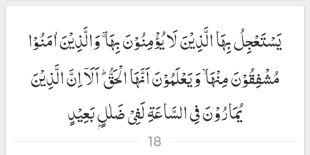 جو لوگ اس پر ایمان نہیں رکھتے وہ اس کے آنے کی جلدی مچاتے ہیں، اور جو لوگ ایمان لائے ہیں، وہ اس سے سہمے رہتے ہیں، اور جانتے ہیں کہ وہ برحق ہے۔ ارے جو لوگ قیامت کے بارے میں بحثیں کر رہے ہیں، وہ گمراہی میں بہت دور چلے گئے ہیں۔

( سورۃ الشورى - آیت 18 )
#عینی