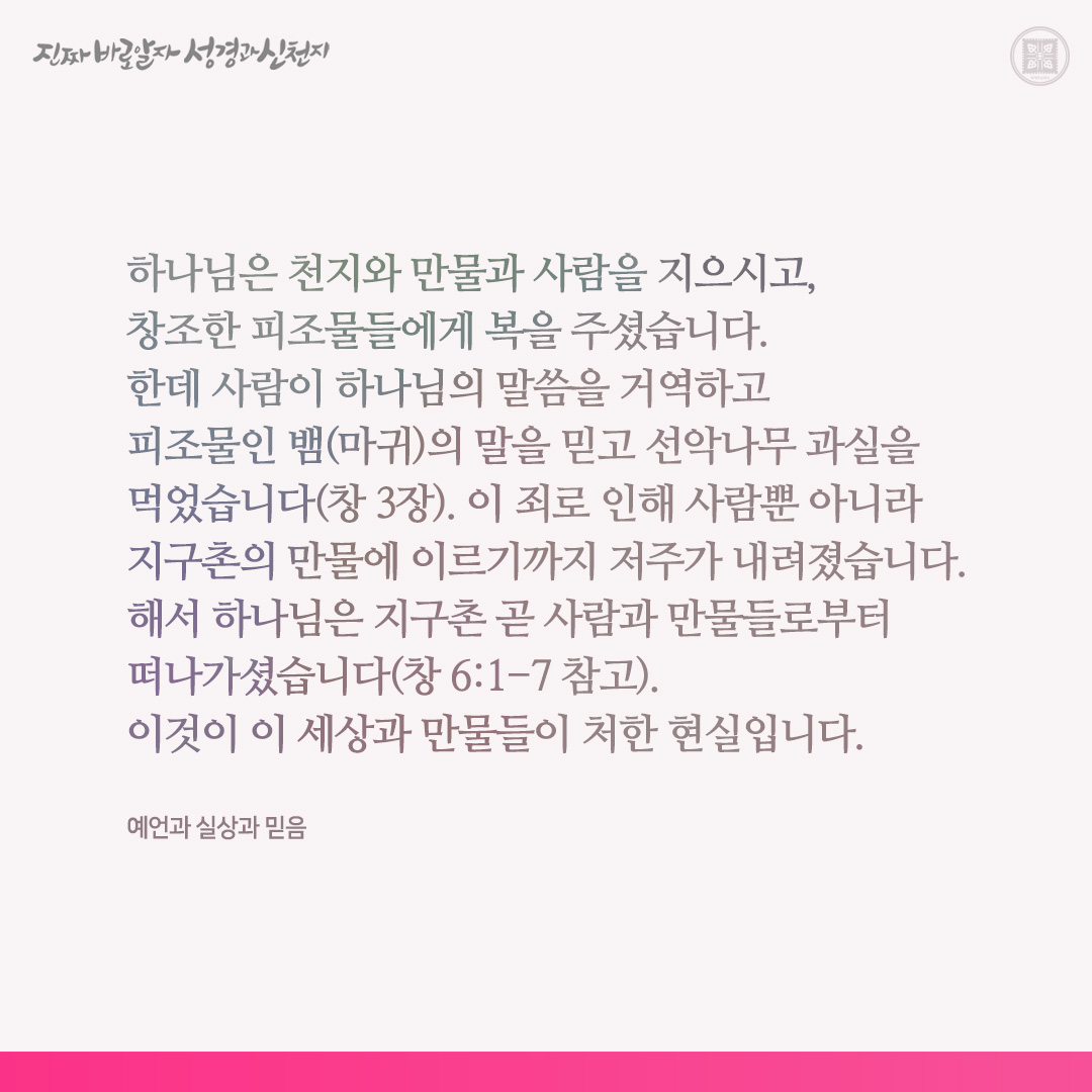 예언과 실상과 믿음

하나님은 천지와 만물과 사람을 지으시고, 창조한 피조물들에게 복을 주셨습니다. 한데 사람이 하나님의 말씀을 거역하고 피조물인 뱀(마귀)의 말을 믿고 선악나무 과실을 먹었습니다(창 3장). 이 죄로 인해 사람뿐 아니라 지구촌의 만물에 이르기까지 저주가 내려졌습니다. 해서