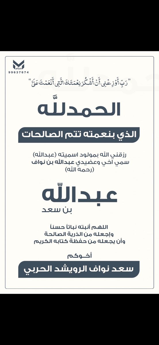 [ الحمدالله الذي بنعمته تتم الصالحات ]

رزقني الله بمولود اسميته (عبدالله ) سمي اخي وعضيدي 

عبدالله بن نواف  ( رحمه الله ) 

                " عبدالله بن سعد     "

             اْللهم أنبته نباتاً حسناً 
         وإجعله من الذرية الصالحة 
     وأن يجعله من حفظة كتابه الكريم .