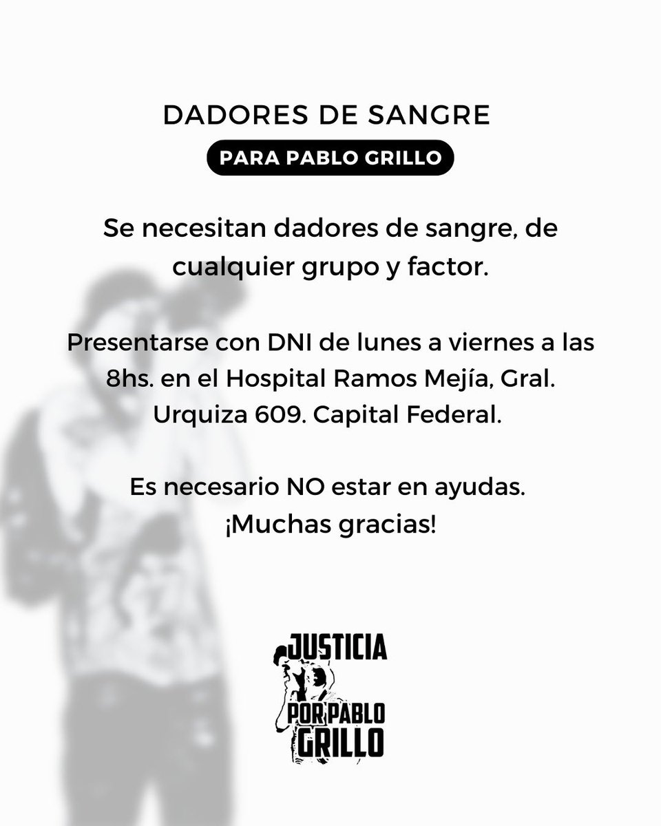 Se necesitan dadores de sangre para Pablo de cualquier grupo y factor.

Presentarse con DNI de lunes a viernes a las 8hs. en el Hospital Ramos Mejía, Gral. Urquiza 609. Capital Federal. 
Es necesario NO estar en ayudas. 

¡Muchas gracias por el apoyo!
#justiciaporpablogrillo