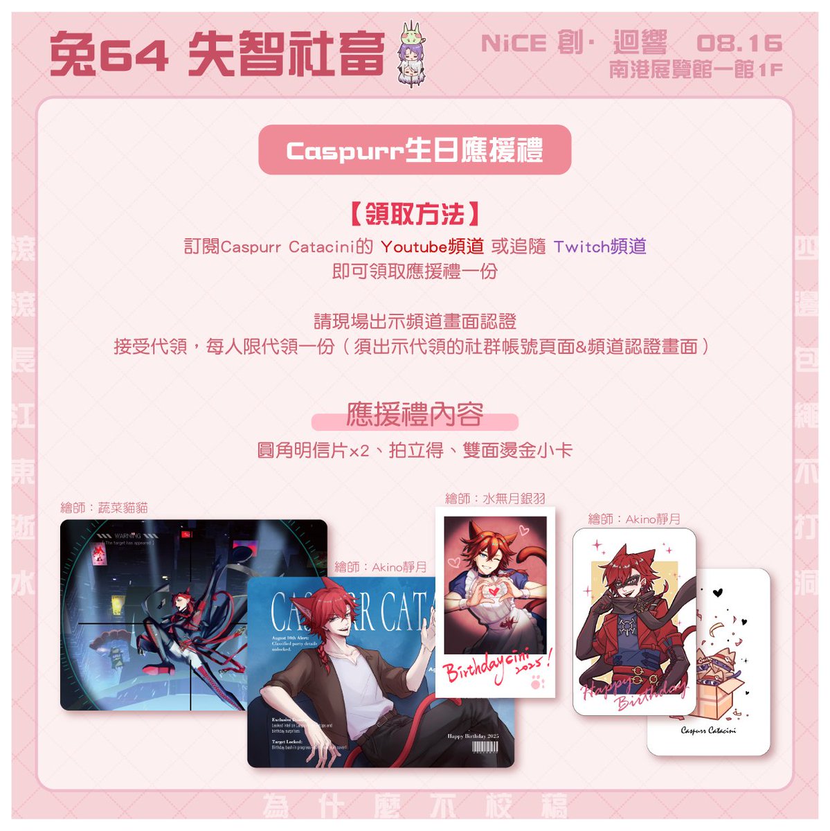 ✨NICE創·迴響 工商車✨

| 2025.8.16 | NiCE2025 | 兔64

📍攤位：失智社畜

攤上有慶祝Caspurr生日的應援小活動，出示訂閱證明可領取禮物一份，歡迎來找我們玩！

✦開場時請盡量自備零錢
✦攤上展示品可觸摸試閱，請小心對待
✦歡迎交換小卡，雖然還不確定會不會有（

#NiCE2025 #創迴響