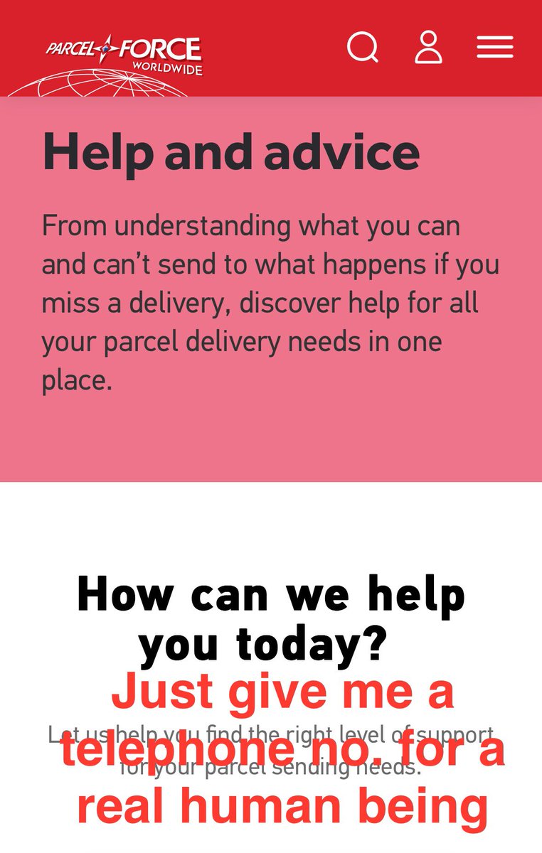 HELP. Does anyone know anyone at <a href="/parcelforce/">Parcelforce Worldwide</a> that can give me a tel no.  
For an agent about lost parcels that cost £90 to send &amp; worth £160? 
🤦🏼‍♀️I’ve tried online 
🤦🏼‍♀️I’ve tried to call, on hold for 40 mins+
🤦🏼‍♀️I’ve been to my local post office 
NOTHING WORKED 🤬 #parcelforce