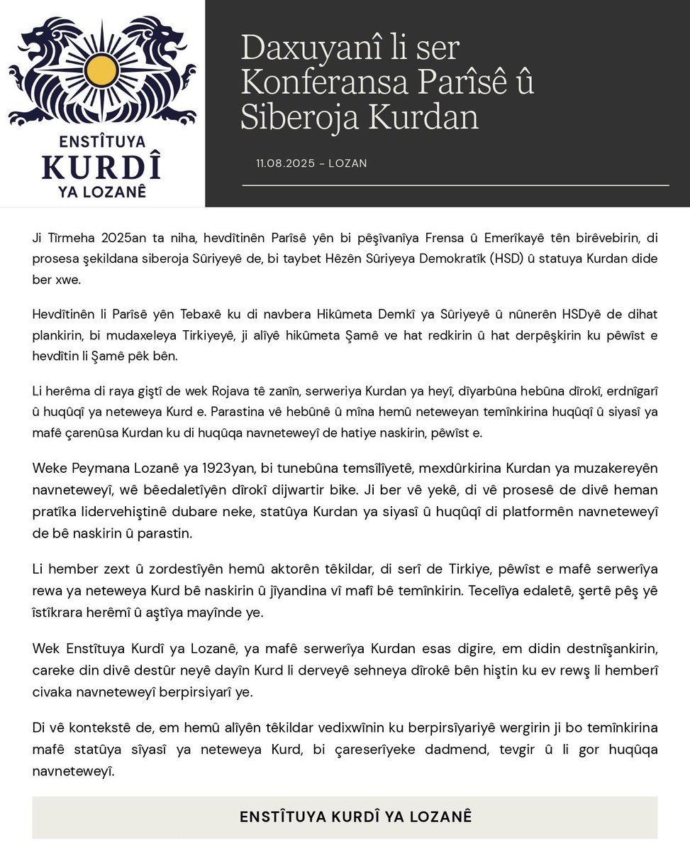 Daxuyanî li ser Konferansa Parîsê
û Siberoja Kurdan

11.08.2025 - Lozan

Ji Tîrmeha 2025an ta niha, hevdîtinên Parîsê yên bi pêşîvanîya Frensa û Emerîkayê tên birêvebirin, di prosesa şekildana siberoja Sûriyeyê de, bi taybet Hêzên Sûriyeya Demokratîk (HSD) û statuya Kurdan dide