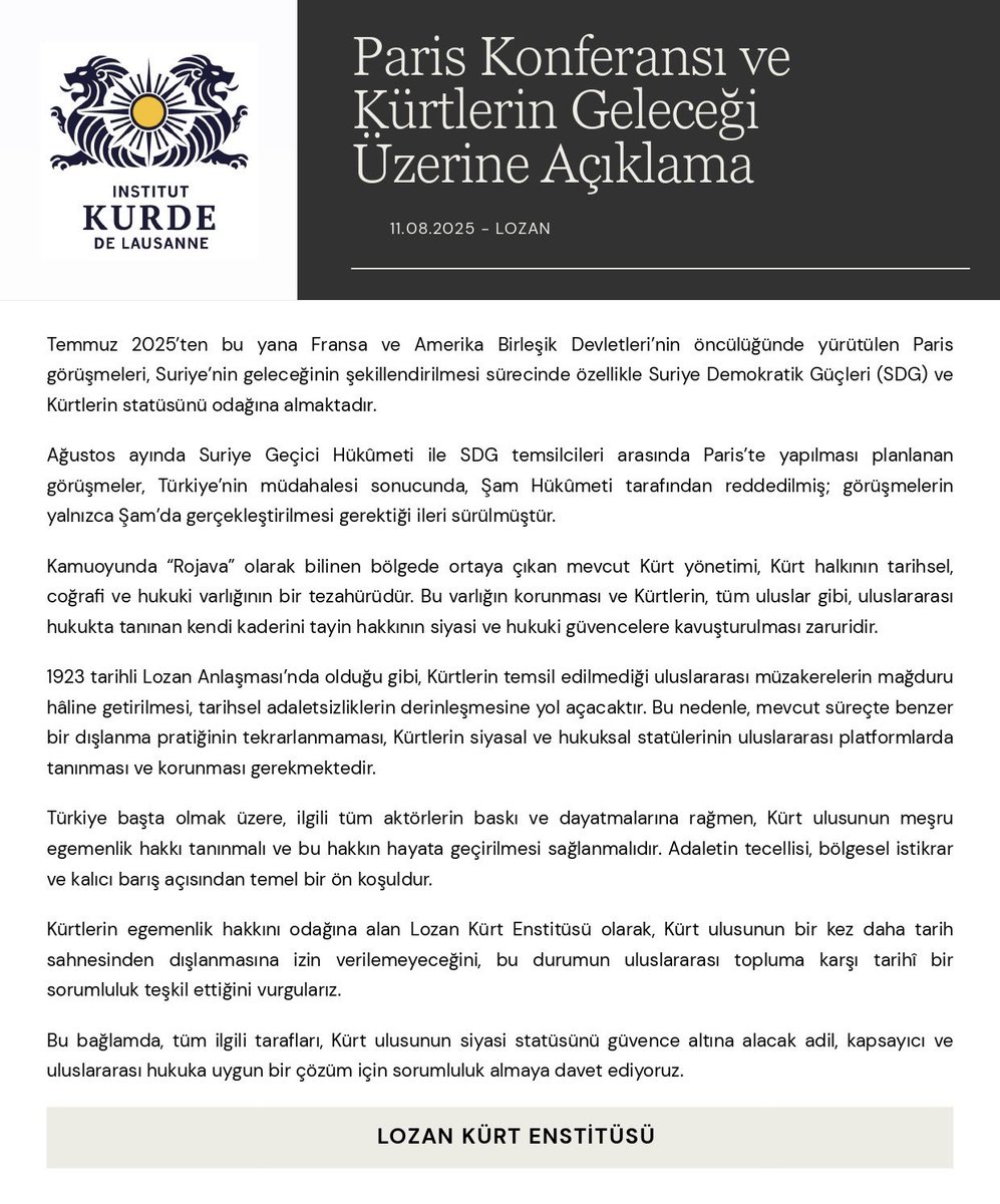 Paris Konferansı ve Kürtlerin Geleceği Üzerine Açıklama

11.08.2025 - Lozan

Temmuz 2025’ten bu yana Fransa ve Amerika Birleşik Devletleri’nin öncülüğünde yürütülen Paris görüşmeleri, Suriye’nin geleceğinin şekillendirilmesi sürecinde özellikle Suriye Demokratik Güçleri (SDG) ve