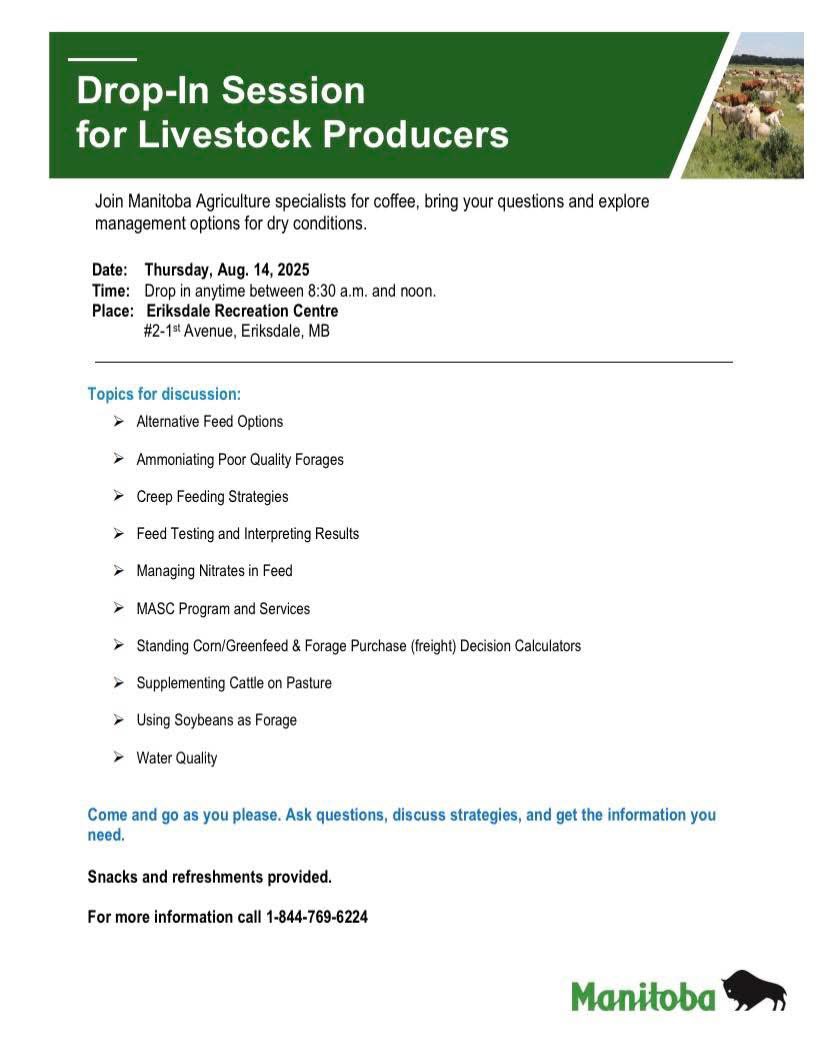 Drop-In Session for Livestock Producers with MB Agriculture specialists for coffee &amp; discussions about dry condition strategies. Thursday August 14, 2025, 8:30 AM – 12 PM (come &amp; go) at the Eriksdale Recreation Centre, #2 1st Ave, Eriksdale, MB.
