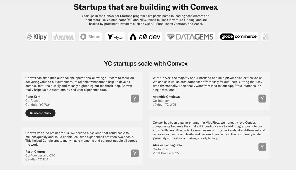 Wayne Sutton (@waynesutton) on Twitter photo New quotes from <a href="/ycombinator/">Y Combinator</a> startups scaling on <a href="/convex_dev/">Convex</a> via <a href="/Conduit/">Conduit</a> <a href="/a0_dev/">a0.dev</a> <a href="/encoreailabs/">Encore</a> and <a href="/vibeflowai/">VibeFlow (YC S25)</a>.
"We needed a backend that could scale to millions quickly and could enable real-time experiences." New quotes from <a href="/ycombinator/">Y Combinator</a> startups scaling on <a href="/convex_dev/">Convex</a> via <a href="/Conduit/">Conduit</a> <a href="/a0_dev/">a0.dev</a> <a href="/encoreailabs/">Encore</a> and <a href="/vibeflowai/">VibeFlow (YC S25)</a>.
"We needed a backend that could scale to millions quickly and could enable real-time experiences."