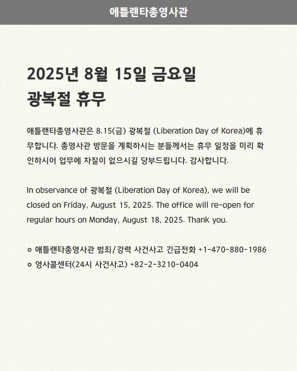 < 8.15(금) 광복절 (Liberation Day of Korea) 휴무>

애틀랜타총영사관은 8.15(금) 광복절 (Liberation Day of Korea)에 휴무합니다. 총영사관 방문을 계획하시는 분들께서는 휴무 일정을 미리 확인하시어 업무에 차질이 없으시길 당부드립니다.  감사합니다.